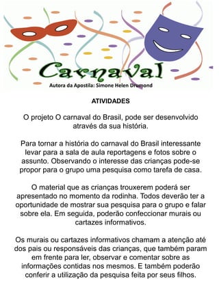 Autora da Apostila: Simone Helen Drumond

                          ATIVIDADES

  O projeto O carnaval do Brasil, pode ser desenvolvido
                 através da sua história.

 Para tornar a história do carnaval do Brasil interessante
   levar para a sala de aula reportagens e fotos sobre o
 assunto. Observando o interesse das crianças pode-se
 propor para o grupo uma pesquisa como tarefa de casa.

     O material que as crianças trouxerem poderá ser
apresentado no momento da rodinha. Todos deverão ter a
oportunidade de mostrar sua pesquisa para o grupo e falar
 sobre ela. Em seguida, poderão confeccionar murais ou
                  cartazes informativos.

Os murais ou cartazes informativos chamam a atenção até
dos pais ou responsáveis das crianças, que também param
      em frente para ler, observar e comentar sobre as
  informações contidas nos mesmos. E também poderão
   conferir a utilização da pesquisa feita por seus filhos.
 