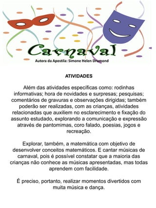 Autora da Apostila: Simone Helen Drumond


                          ATIVIDADES

      Além das atividades específicas como: rodinhas
 informativas; hora de novidades e surpresas; pesquisas;
comentários de gravuras e observações dirigidas; também
    poderão ser realizadas, com as crianças, atividades
relacionadas que auxiliem no esclarecimento e fixação do
assunto estudado, explorando a comunicação e expressão
   através de pantomimas, coro falado, poesias, jogos e
                        recreação.

      Explorar, também, a matemática com objetivo de
 desenvolver conceitos matemáticos. E cantar músicas de
    carnaval, pois é possível constatar que a maioria das
crianças não conhece as músicas apresentadas, mas todas
                  aprendem com facilidade.

  É preciso, portanto, realizar momentos divertidos com
                  muita música e dança.
 