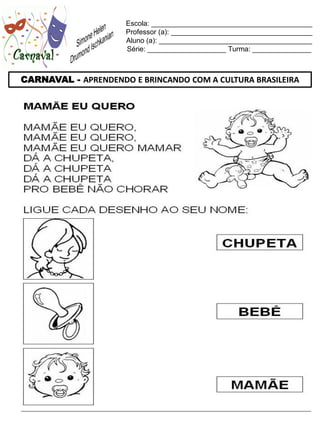Escola: _________________________________________
                     Professor (a): ____________________________________
                     Aluno (a): _______________________________________
                     Série: ____________________ Turma: _______________



CARNAVAL - APRENDENDO E BRINCANDO COM A CULTURA BRASILEIRA
 