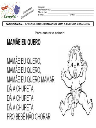 Escola: _________________________________________
                     Professor (a): ____________________________________
                     Aluno (a): _______________________________________
                     Série: ____________________ Turma: _______________



CARNAVAL - APRENDENDO E BRINCANDO COM A CULTURA BRASILEIRA


                   Para cantar e colorir!
 