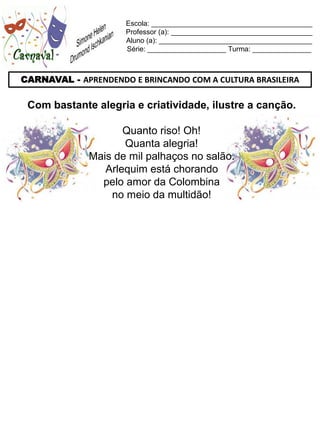 Escola: _________________________________________
                     Professor (a): ____________________________________
                     Aluno (a): _______________________________________
                     Série: ____________________ Turma: _______________



CARNAVAL - APRENDENDO E BRINCANDO COM A CULTURA BRASILEIRA

 Com bastante alegria e criatividade, ilustre a canção.

                     Quanto riso! Oh!
                     Quanta alegria!
              Mais de mil palhaços no salão.
                 Arlequim está chorando
                pelo amor da Colombina
                  no meio da multidão!
 