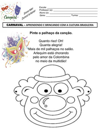 Escola: _________________________________________
                     Professor (a): ____________________________________
                     Aluno (a): _______________________________________
                     Série: ____________________ Turma: _______________



CARNAVAL - APRENDENDO E BRINCANDO COM A CULTURA BRASILEIRA

               Pinte o palhaço da canção.

                     Quanto riso! Oh!
                     Quanta alegria!
              Mais de mil palhaços no salão.
                 Arlequim está chorando
                pelo amor da Colombina
                  no meio da multidão!
 