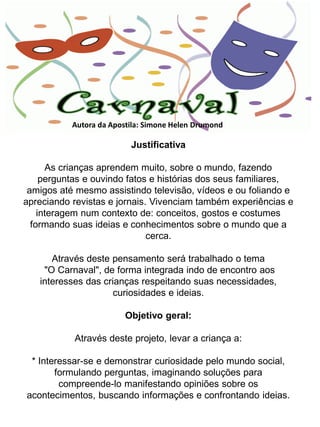 Autora da Apostila: Simone Helen Drumond

                          Justificativa

      As crianças aprendem muito, sobre o mundo, fazendo
     perguntas e ouvindo fatos e histórias dos seus familiares,
 amigos até mesmo assistindo televisão, vídeos e ou foliando e
apreciando revistas e jornais. Vivenciam também experiências e
    interagem num contexto de: conceitos, gostos e costumes
  formando suas ideias e conhecimentos sobre o mundo que a
                              cerca.

      Através deste pensamento será trabalhado o tema
    "O Carnaval", de forma integrada indo de encontro aos
   interesses das crianças respeitando suas necessidades,
                     curiosidades e ideias.

                         Objetivo geral:

            Através deste projeto, levar a criança a:

 * Interessar-se e demonstrar curiosidade pelo mundo social,
       formulando perguntas, imaginando soluções para
        compreende-lo manifestando opiniões sobre os
acontecimentos, buscando informações e confrontando ideias.
 