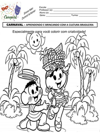 Escola: _________________________________________
                     Professor (a): ____________________________________
                     Aluno (a): _______________________________________
                     Série: ____________________ Turma: _______________



CARNAVAL - APRENDENDO E BRINCANDO COM A CULTURA BRASILEIRA

    Especialmente para você colorir com criatividade!
 