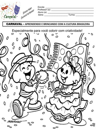 Escola: _________________________________________
                     Professor (a): ____________________________________
                     Aluno (a): _______________________________________
                     Série: ____________________ Turma: _______________



CARNAVAL - APRENDENDO E BRINCANDO COM A CULTURA BRASILEIRA

    Especialmente para você colorir com criatividade!
 