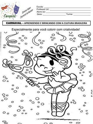 Escola: _________________________________________
                     Professor (a): ____________________________________
                     Aluno (a): _______________________________________
                     Série: ____________________ Turma: _______________



CARNAVAL - APRENDENDO E BRINCANDO COM A CULTURA BRASILEIRA

    Especialmente para você colorir com criatividade!
 
