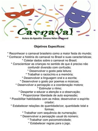 Autora da Apostila: Simone Helen Drumond


                     Objetivos Específicos:

* Reconhecer o carnaval brasileiro como a maior festa do mundo;
* Conhecer a história do carnaval no Brasil e suas características;
              * Coletar dados sobre o carnaval no Brasil;
   * Conscientizar as crianças no sentido de que é preciso não
                   confundir diversão com confusão;
                   * Desenvolver o gosto pela leitura;
                 * Trabalhar o raciocínio e a memória;
              * Desenvolver a linguagem oral e a escrita;
           * Desenvolver o gosto por poemas e músicas;
       * Desenvolver a percepção e a coordenação motora;
                           * Estimular o ritmo;
          * Despertar e educar a atenção e a observação;
             * Proporcionar liberdade de auto expressão;
  * Possibilitar habilidades com as mãos; desenvolver o espírito
                                 criador;
   * Estabelecer relações de quantidade/cor, quantidade total e
                                 formas;
              * Trabalhar com sequência de numeração;
            * Desenvolver a percepção usual do número;
                   * Trabalhar com psicomotricidade;
                    * Estabelecer regras para o jogo.
 