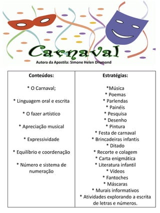 Autora da Apostila: Simone Helen Drumond


       Conteúdos:                            Estratégias:

      * O Carnaval;                             *Música
                                               * Poemas
* Linguagem oral e escrita                   * Parlendas
                                               * Painéis
    * O fazer artístico                       * Pesquisa
                                              * Desenho
  * Apreciação musical                         * Pintura
                                         * Festa de carnaval
    * Expressividade                   * Brincadeiras infantis
                                                * Ditado
* Equilíbrio e coordenação              * Recorte e colagem
                                         * Carta enigmática
 * Número e sistema de                   * Literatura infantil
      numeração                                * Vídeos
                                             * Fantoches
                                              * Máscaras
                                       * Murais informativos
                                 * Atividades explorando a escrita
                                        de letras e números.
 