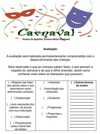 Autora da Apostila: Simone Helen Drumond


                                   Avaliação:

A avaliação será realizada permanentemente comprometida com o
                  desenvolvimento das crianças.

 Será observado o que as crianças sabem fazer, o que pensam a
   respeito do carnaval e do que é difícil entender, assim como
        conhecer mais sobre os interesses que possuem.

 ( ) Registro das falas            (    ) Interesse      ( ) Outras formas
dos alunos sobre o que                                       de avaliar
   aprenderam sobre        (       ) Assimilação dos    _________________
determinado conteúdo.                conteúdos          _________________
                                                        _________________
   ( ) Colaboração                 (   ) Empenho        _________________
                                                        _________________
( ) Auto expressão dos                                  _________________
  saberes, de acordo           (       ) Progressão     _________________
 com sua maturação.                                     _________________
                               (       ) Perguntas e    _________________
   ( ) Observação                      respostas        _________________
                                                        _________________
  ( ) Procedimento                                      _________________
   coeso infantil das                                   _________________
      atividades
 