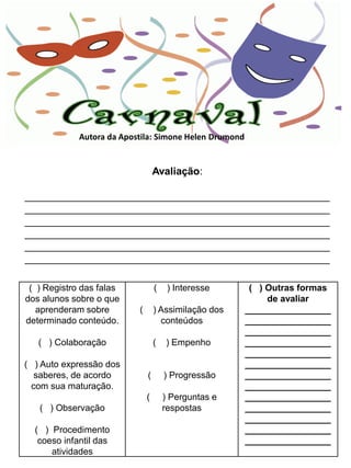 Autora da Apostila: Simone Helen Drumond


                                   Avaliação:

_____________________________________________________
_____________________________________________________
_____________________________________________________
_____________________________________________________
_____________________________________________________
_____________________________________________________

 ( ) Registro das falas            (    ) Interesse      ( ) Outras formas
dos alunos sobre o que                                       de avaliar
   aprenderam sobre        (       ) Assimilação dos    _________________
determinado conteúdo.                conteúdos          _________________
                                                        _________________
   ( ) Colaboração                 (   ) Empenho        _________________
                                                        _________________
( ) Auto expressão dos                                  _________________
  saberes, de acordo           (       ) Progressão     _________________
 com sua maturação.                                     _________________
                               (       ) Perguntas e    _________________
   ( ) Observação                      respostas        _________________
                                                        _________________
  ( ) Procedimento                                      _________________
   coeso infantil das                                   _________________
      atividades
 