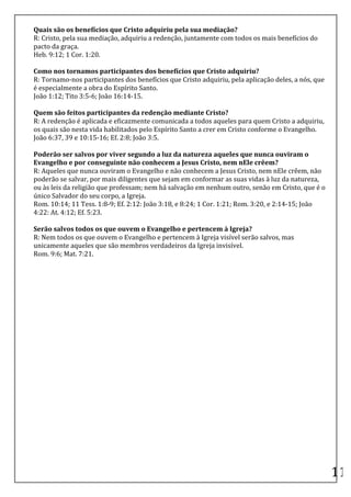 Quais	
  são	
  os	
  benefícios	
  que	
  Cristo	
  adquiriu	
  pela	
  sua	
  mediação?	
  
R:	
  Cristo,	
  pela	
  sua	
  mediação,	
  adquiriu	
  a	
  redenção,	
  juntamente	
  com	
  todos	
  os	
  mais	
  benefícios	
  do	
  
pacto	
  da	
  graça.	
  
Heb.	
  9:12;	
  1	
  Cor.	
  1:20.	
  
	
  
Como	
  nos	
  tornamos	
  participantes	
  dos	
  benefícios	
  que	
  Cristo	
  adquiriu?	
  
R:	
  Tornamo-­‐nos	
  participantes	
  dos	
  benefícios	
  que	
  Cristo	
  adquiriu,	
  pela	
  aplicação	
  deles,	
  a	
  nós,	
  que	
  
é	
  especialmente	
  a	
  obra	
  do	
  Espírito	
  Santo.	
  
João	
  1:12;	
  Tito	
  3:5-­‐6;	
  João	
  16:14-­‐15.	
  
	
  
Quem	
  são	
  feitos	
  participantes	
  da	
  redenção	
  mediante	
  Cristo?	
  
R:	
  A	
  redenção	
  é	
  aplicada	
  e	
  eficazmente	
  comunicada	
  a	
  todos	
  aqueles	
  para	
  quem	
  Cristo	
  a	
  adquiriu,	
  
os	
  quais	
  são	
  nesta	
  vida	
  habilitados	
  pelo	
  Espírito	
  Santo	
  a	
  crer	
  em	
  Cristo	
  conforme	
  o	
  Evangelho.	
  
João	
  6:37,	
  39	
  e	
  10:15-­‐16;	
  Ef.	
  2:8;	
  João	
  3:5.	
  
	
  
Poderão	
  ser	
  salvos	
  por	
  viver	
  segundo	
  a	
  luz	
  da	
  natureza	
  aqueles	
  que	
  nunca	
  ouviram	
  o	
  
Evangelho	
  e	
  por	
  conseguinte	
  não	
  conhecem	
  a	
  Jesus	
  Cristo,	
  nem	
  nEle	
  crêem?	
  
R:	
  Aqueles	
  que	
  nunca	
  ouviram	
  o	
  Evangelho	
  e	
  não	
  conhecem	
  a	
  Jesus	
  Cristo,	
  nem	
  nEle	
  crêem,	
  não	
  
poderão	
  se	
  salvar,	
  por	
  mais	
  diligentes	
  que	
  sejam	
  em	
  conformar	
  as	
  suas	
  vidas	
  à	
  luz	
  da	
  natureza,	
  
ou	
  às	
  leis	
  da	
  religião	
  que	
  professam;	
  nem	
  há	
  salvação	
  em	
  nenhum	
  outro,	
  senão	
  em	
  Cristo,	
  que	
  é	
  o	
  
único	
  Salvador	
  do	
  seu	
  corpo,	
  a	
  Igreja.	
  
Rom.	
  10:14;	
  11	
  Tess.	
  1:8-­‐9;	
  Ef.	
  2:12:	
  João	
  3:18,	
  e	
  8:24;	
  1	
  Cor.	
  1:21;	
  Rom.	
  3:20,	
  e	
  2:14-­‐15;	
  João	
  
4:22:	
  At.	
  4:12;	
  Ef.	
  5:23.	
  
	
  
Serão	
  salvos	
  todos	
  os	
  que	
  ouvem	
  o	
  Evangelho	
  e	
  pertencem	
  à	
  Igreja?	
  
R:	
  Nem	
  todos	
  os	
  que	
  ouvem	
  o	
  Evangelho	
  e	
  pertencem	
  à	
  Igreja	
  visível	
  serão	
  salvos,	
  mas	
  
unicamente	
  aqueles	
  que	
  são	
  membros	
  verdadeiros	
  da	
  Igreja	
  invisível.	
  
Rom.	
  9:6;	
  Mat.	
  7:21.	
  
	
  
	
  
	
  
	
  
	
  
	
  
	
  
	
  
	
  
	
  
	
  
	
  
	
  
	
  
	
  
	
  
	
  
	
  
	
  
	
  
	
  
	
  
	
  
	
  
	
  
                                                                                                                                                                 11	
  
 
