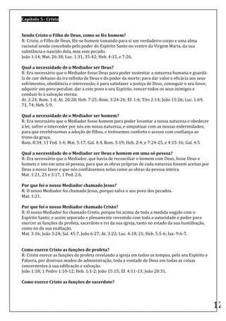Capítulo	
  5–	
  Cristo	
  	
  
	
  
	
  
Sendo	
  Cristo	
  o	
  Filho	
  de	
  Deus,	
  como	
  se	
  fêz	
  homem?	
  
R:	
  Cristo,	
  o	
  Filho	
  de	
  Deus,	
  fêz-­‐se	
  homem	
  tomando	
  para	
  si	
  um	
  verdadeiro	
  corpo	
  e	
  uma	
  alma	
  
racional	
  sendo	
  concebido	
  pelo	
  poder	
  do	
  Espírito	
  Santo	
  no	
  ventre	
  da	
  Virgem	
  Maria,	
  da	
  sua	
  
substância	
  e	
  nascido	
  dela,	
  mas	
  sem	
  pecado.	
  
João	
  1:14;	
  Mat.	
  26:38;	
  Luc.	
  1:31,	
  35-­‐42;	
  Heb.	
  4:15,	
  e	
  7:26.	
  
	
  
Qual	
  a	
  necessidade	
  de	
  o	
  Mediador	
  ser	
  Deus?	
  
R:	
  Era	
  necessário	
  que	
  o	
  Mediador	
  fosse	
  Deus	
  para	
  poder	
  sustentar	
  a	
  natureza	
  humana	
  e	
  guardá-­‐
la	
  de	
  cair	
  debaixo	
  da	
  ira	
  infinita	
  de	
  Deus	
  e	
  do	
  poder	
  da	
  morte;	
  para	
  dar	
  valor	
  e	
  eficácia	
  aos	
  seus	
  
sofrimentos,	
  obediência	
  e	
  intercessão;	
  e	
  para	
  satisfazer	
  a	
  justiça	
  de	
  Deus,	
  conseguir	
  o	
  seu	
  favor,	
  
adquirir	
  um	
  povo	
  peculiar,	
  dar	
  a	
  este	
  povo	
  o	
  seu	
  Espírito,	
  vencer	
  todos	
  os	
  seus	
  inimigos	
  e	
  
conduzi-­‐lo	
  à	
  salvação	
  eterna.	
  
At.	
  2:24;	
  Rom.	
  1:4;	
  At.	
  20:28;	
  Heb.	
  7:25;	
  Rom.	
  3:24-­‐26;	
  Ef.	
  1:6;	
  Tito	
  2:14;	
  João	
  15:26;	
  Luc.	
  1:69,	
  
71,	
  74;	
  Heb.	
  5:9.	
  
	
  
Qual	
  a	
  necessidade	
  de	
  o	
  Mediador	
  ser	
  homem?	
  
R:	
  Era	
  necessário	
  que	
  o	
  Mediador	
  fosse	
  homem	
  para	
  poder	
  levantar	
  a	
  nossa	
  natureza	
  e	
  obedecer	
  
à	
  lei,	
  sofrer	
  e	
  interceder	
  por	
  nós	
  em	
  nossa	
  natureza,	
  e	
  simpatizar	
  com	
  as	
  nossas	
  enfermidades;	
  
para	
  que	
  recebêssemos	
  a	
  adoção	
  de	
  filhos,	
  e	
  tivéssemos	
  conforto	
  e	
  acesso	
  com	
  confiança	
  ao	
  
trono	
  da	
  graça.	
  
Rom.	
  8:34;	
  11	
  Fed.	
  1:4;	
  Mat.	
  5:17;	
  Gal.	
  4:4,	
  Rom.	
  5:19;	
  Heb.	
  2:4;	
  e	
  7:24-­‐25,	
  e	
  4:15-­‐16;	
  Gal.	
  4:5	
  
	
  
Qual	
  a	
  necessidade	
  de	
  o	
  Mediador	
  ser	
  Deus	
  e	
  homem	
  em	
  uma	
  só	
  pessoa?	
  
R:	
  Era	
  necessário	
  que	
  o	
  Mediador,	
  que	
  havia	
  de	
  reconciliar	
  o	
  homem	
  com	
  Deus,	
  fosse	
  Deus	
  e	
  
homem	
  e	
  isto	
  em	
  uma	
  só	
  pessoa,	
  para	
  que	
  as	
  obras	
  próprias	
  de	
  cada	
  natureza	
  fossem	
  aceitas	
  por	
  
Deus	
  a	
  nosso	
  favor	
  e	
  que	
  nós	
  confiássemos	
  nelas	
  como	
  as	
  obras	
  da	
  pessoa	
  inteira.	
  
Mat.	
  1:21,	
  23	
  e	
  3:17;	
  1	
  Ped.	
  2:6.	
  
	
  
Por	
  que	
  foi	
  o	
  nosso	
  Mediador	
  chamado	
  Jesus?	
  
R:	
  O	
  nosso	
  Mediador	
  foi	
  chamado	
  Jesus,	
  porque	
  salva	
  o	
  seu	
  povo	
  dos	
  pecados.	
  
Mat.	
  1:21.	
  
	
  
Por	
  que	
  foi	
  o	
  nosso	
  Mediador	
  chamado	
  Cristo?	
  
R:	
  O	
  nosso	
  Mediador	
  foi	
  chamado	
  Cristo,	
  porque	
  foi	
  acima	
  de	
  toda	
  a	
  medida	
  ungido	
  com	
  o	
  
Espírito	
  Santo;	
  e	
  assim	
  separado	
  e	
  plenamente	
  revestido	
  com	
  toda	
  a	
  autoridade	
  e	
  poder	
  para	
  
exercer	
  as	
  funções	
  de	
  profeta,	
  sacerdote	
  e	
  rei	
  da	
  sua	
  igreja,	
  tanto	
  no	
  estado	
  da	
  sua	
  humilhação,	
  
como	
  no	
  da	
  sua	
  exaltação.	
  
Mat.	
  3:16;	
  João	
  3:24;	
  Sal.	
  45:7,	
  João	
  6:27;	
  At.	
  3:22;	
  Luc.	
  4:18,	
  21;	
  Heb.	
  5:5-­‐6;	
  Isa-­‐	
  9:6-­‐7.	
  
	
  
	
  
Como	
  exerce	
  Cristo	
  as	
  funções	
  de	
  profeta?	
  
R:	
  Cristo	
  exerce	
  as	
  funções	
  de	
  profeta	
  revelando	
  a	
  igreja	
  em	
  todos	
  os	
  tempos,	
  pelo	
  seu	
  Espírito	
  e	
  
Palavra,	
  por	
  diversos	
  modos	
  de	
  administração,	
  toda	
  a	
  vontade	
  de	
  Deus	
  em	
  todas	
  as	
  coisas	
  
concernentes	
  à	
  sua	
  edificação	
  e	
  salvação.	
  
João	
  1:18;	
  1	
  Pedro	
  1:10-­‐12;	
  Heb.	
  1:1-­‐2;	
  João	
  15:15;	
  Ef.	
  4:11-­‐13;	
  João	
  20:31.	
  
	
  
Como	
  exerce	
  Cristo	
  as	
  funções	
  de	
  sacerdote?	
  



	
  
                                                                                                                                                                     12	
  
 