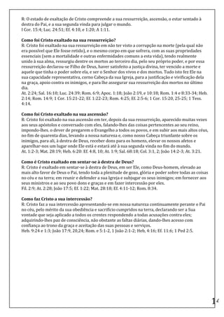 R:	
  O	
  estado	
  de	
  exaltação	
  de	
  Cristo	
  compreende	
  a	
  sua	
  ressurreição,	
  ascensão,	
  o	
  estar	
  sentado	
  à	
  
destra	
  do	
  Pai,	
  e	
  a	
  sua	
  segunda	
  vinda	
  para	
  julgar	
  o	
  mundo.	
  
I	
  Cor.	
  15:4;	
  Luc.	
  24:51;	
  Ef.	
  4:10,	
  e	
  1:20;	
  A	
  1:11.	
  
	
  
Como	
  foi	
  Cristo	
  exaltado	
  na	
  sua	
  ressurreição?	
  
R:	
  Cristo	
  foi	
  exaltado	
  na	
  sua	
  ressurreição	
  em	
  não	
  ter	
  visto	
  a	
  corrupção	
  na	
  morte	
  (pela	
  qual	
  não	
  
era	
  possível	
  que	
  Ele	
  fosse	
  retido),	
  e	
  o	
  mesmo	
  corpo	
  em	
  que	
  sofrera,	
  com	
  as	
  suas	
  propriedades	
  
essenciais	
  (sem	
  a	
  mortalidade	
  e	
  outras	
  enfermidades	
  comuns	
  a	
  esta	
  vida),	
  tendo	
  realmente	
  
unido	
  à	
  sua	
  alma,	
  ressurgiu	
  dentre	
  os	
  mortos	
  ao	
  terceiro	
  dia,	
  pelo	
  seu	
  próprio	
  poder,	
  e	
  por	
  essa	
  
ressurreição	
  declarou-­‐se	
  Filho	
  de	
  Deus,	
  haver	
  satisfeito	
  a	
  justiça	
  divina,	
  ter	
  vencido	
  a	
  morte	
  e	
  
aquele	
  que	
  tinha	
  o	
  poder	
  sobre	
  ela,	
  e	
  ser	
  o	
  Senhor	
  dos	
  vivos	
  e	
  dos	
  mortos.	
  Tudo	
  isto	
  fez	
  Ele	
  na	
  
sua	
  capacidade	
  representativa,	
  corno	
  Cabeça	
  da	
  sua	
  Igreja,	
  para	
  a	
  justificação	
  e	
  vivificação	
  dela	
  
na	
  graça,	
  apoio	
  contra	
  os	
  inimigos,	
  e	
  para	
  lhe	
  assegurar	
  sua	
  ressurreição	
  dos	
  mortos	
  no	
  último	
  
dia.	
  
At.	
  2:24;	
  Sal.	
  16:10;	
  Luc.	
  24:39;	
  Rom.	
  6:9;	
  Apoc.	
  1:18;	
  João	
  2:19,	
  e	
  10:18;	
  Rom.	
  1:4	
  e	
  8:33-­‐34;	
  Heb.	
  
2:14;	
  Rom.	
  14:9;	
  1	
  Cor.	
  15:21-­‐22;	
  Ef.	
  1:22-­‐23;	
  Rom.	
  4:25;	
  Ef.	
  2:5-­‐6;	
  1	
  Cor.	
  15:20,	
  25-­‐25;	
  1	
  Tess.	
  
4:14.	
  
	
  
Como	
  foi	
  Cristo	
  exaltado	
  na	
  sua	
  ascensão?	
  
R:	
  Cristo	
  foi	
  exaltado	
  na	
  sua	
  ascensão	
  em	
  ter,	
  depois	
  da	
  sua	
  ressurreição,	
  aparecido	
  muitas	
  vezes	
  
aos	
  seus	
  apóstolos	
  e	
  conversado	
  com	
  eles,	
  falando-­‐lhes	
  das	
  coisas	
  pertencentes	
  ao	
  seu	
  reino,	
  
impondo-­‐lhes.	
  o	
  dever	
  de	
  pregarem	
  o	
  Evangelho	
  a	
  todos	
  os	
  povos,	
  e	
  em	
  subir	
  aos	
  mais	
  altos	
  céus,	
  
no	
  fim	
  de	
  quarenta	
  dias,	
  levando	
  a	
  nossa	
  natureza	
  e,	
  como	
  nosso	
  Cabeça	
  triunfante	
  sobre	
  os	
  
inimigos,	
  para	
  ali,	
  à	
  destra	
  de	
  Deus,	
  receber	
  dons	
  para	
  os	
  homens,	
  elevar	
  os	
  nossos	
  afetos	
  e	
  
aparelhar-­‐nos	
  um	
  lugar	
  onde	
  Ele	
  está	
  e	
  estará	
  até	
  à	
  sua	
  segunda	
  vinda	
  no	
  fim	
  do	
  mundo.	
  
At.	
  1:2-­‐3;	
  Mat.	
  28:19;	
  Heb.	
  6:20:	
  Ef.	
  4:8,	
  10;	
  At.	
  1:9;	
  Sal.	
  68:18;	
  Col.	
  3:1,	
  2;	
  João	
  14:2-­‐3;	
  At.	
  3:21.	
  
	
  
Como	
  é	
  Cristo	
  exaltado	
  em	
  sentar-­‐se	
  à	
  destra	
  de	
  Deus?	
  
R:	
  Cristo	
  é	
  exaltado	
  em	
  sentar-­‐se	
  à	
  destra	
  de	
  Deus,	
  em	
  ser	
  Ele,	
  como	
  Deus-­‐homem,	
  elevado	
  ao	
  
mais	
  alto	
  favor	
  de	
  Deus	
  o	
  Pai,	
  tendo	
  toda	
  a	
  plenitude	
  de	
  gozo,	
  glória	
  e	
  poder	
  sobre	
  todas	
  as	
  coisas	
  
no	
  céu	
  e	
  na	
  terra;	
  em	
  reunir	
  e	
  defender	
  a	
  sua	
  Igreja	
  e	
  subjugar	
  os	
  seus	
  inimigos;	
  em	
  fornecer	
  aos	
  
seus	
  ministros	
  e	
  ao	
  seu	
  povo	
  dons	
  e	
  graças	
  e	
  em	
  fazer	
  intercessão	
  por	
  eles.	
  
Fil.	
  2:9;	
  At.	
  2:28;	
  João	
  17:5;	
  Ef.	
  1:22;	
  Mat.	
  28:18;	
  Ef.	
  4:11-­‐12;	
  Rom.	
  8:34.	
  
	
  
Como	
  faz	
  Cristo	
  a	
  sua	
  intercessão?	
  
R:	
  Cristo	
  faz	
  a	
  sua	
  intercessão	
  apresentando-­‐se	
  em	
  nossa	
  natureza	
  continuamente	
  perante	
  o	
  Pai	
  
no	
  céu,	
  pelo	
  mérito	
  da	
  sua	
  obediência	
  e	
  sacrifício	
  cumpridos	
  na	
  terra,	
  declarando	
  ser	
  a	
  Sua	
  
vontade	
  que	
  seja	
  aplicado	
  a	
  todos	
  os	
  crentes	
  respondendo	
  a	
  todas	
  acusações	
  contra	
  eles;	
  
adquirindo-­‐lhes	
  paz	
  de	
  consciência,	
  não	
  obstante	
  as	
  faltas	
  diárias,	
  dando-­‐lhes	
  acesso	
  com	
  
confiança	
  ao	
  trono	
  da	
  graça	
  e	
  aceitação	
  das	
  suas	
  pessoas	
  e	
  serviços.	
  
Heb.	
  9:24	
  e	
  1:3;	
  João	
  17:9,	
  20,24;	
  Rom.	
  e	
  5:1-­‐2,	
  1	
  João	
  2:1-­‐2;	
  Heb,	
  4:16;	
  Ef.	
  11:6;	
  1	
  Ped	
  2:5.	
  
	
  
	
  
	
  
	
  
	
  
	
  
	
  
	
  
	
  
	
  
	
  
	
  
                                                                                                                                                                           14	
  
 