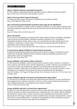 Capítulo	
  6	
  –	
  A	
  Vida	
  Cristã	
  
	
  
Qual	
  é	
  o	
  objetivo	
  supremo	
  e	
  principal	
  do	
  homem?	
  
R:	
  O	
  fim	
  supremo	
  e	
  principal	
  do	
  homem	
  e	
  glorificar	
  a	
  Deus	
  e	
  alegrar-­‐se	
  nele	
  para	
  sempre.	
  	
  
Rom.	
  11:36;	
  1	
  Cor.	
  10:31;	
  Sal.	
  73:24-­‐26;	
  João	
  17:22-­‐24.	
  
	
  
Qual	
  é	
  o	
  dever	
  que	
  Deus	
  requer	
  do	
  homem?	
  
R:	
  O	
  dever	
  que	
  Deus	
  requer	
  do	
  homem	
  é	
  obediência	
  à	
  sua	
  vontade	
  revelada.	
  
Deut.	
  29:29;	
  Miq.	
  6:8;	
  I	
  Sam.	
  15:22.	
  
	
  
Que	
  revelou	
  Deus	
  primeiramente	
  ao	
  homem	
  como	
  regra	
  da	
  sua	
  obediência?	
  
R:	
  A	
  regra	
  de	
  obediência	
  revelada	
  a	
  Adão	
  no	
  estado	
  de	
  inocência,	
  e	
  a	
  todo	
  o	
  gênero	
  humano	
  nele,	
  
além	
  do	
  mandamento	
  especial	
  de	
  não	
  comer	
  do	
  fruto	
  da	
  árvore	
  da	
  ciência	
  do	
  bem	
  e	
  do	
  mal,	
  foi	
  a	
  
lei	
  moral.	
  
Gen.	
  1:27;	
  Rom.	
  10:5,	
  e	
  2:14:15;	
  Gen.	
  2:17	
  
	
  
Que	
  é	
  a	
  lei	
  moral?	
  
R:	
  A	
  lei	
  moral	
  é	
  a	
  declaração	
  da	
  vontade	
  de	
  Deus,	
  feita	
  ao	
  gênero	
  humano,	
  dirigindo	
  e	
  obrigando	
  
todas	
  as	
  pessoas	
  à	
  conformidade	
  e	
  obediência	
  perfeita	
  e	
  perpétua	
  a	
  ela	
  -­‐	
  nos	
  apetites	
  e	
  
disposições	
  do	
  homem	
  inteiro,	
  alma	
  e	
  corpo,	
  e	
  no	
  cumprimento	
  de	
  todos	
  aqueles	
  deveres	
  de	
  
santidade	
  e	
  retidão	
  que	
  se	
  devem	
  a	
  Deus	
  e	
  ao	
  homem,	
  prometendo	
  vida	
  pela	
  obediência	
  e	
  
ameaçando	
  com	
  a	
  morte	
  a	
  violação	
  dela.	
  
Deut.	
  5:1,	
  31,	
  33;	
  Luc.	
  10:26-­‐28;	
  Gal	
  3:10;	
  I	
  Tess.	
  5:28;	
  Luc.	
  1:75;	
  At.	
  24,:16;	
  Rom.	
  10:15.	
  
	
  
É	
  a	
  lei	
  moral	
  de	
  alguma	
  utilidade	
  ao	
  homem	
  depois	
  da	
  queda?	
  
R:	
  Embora	
  nenhum	
  homem,	
  depois	
  da	
  queda,	
  possa	
  alcançar	
  a	
  retidão	
  e	
  a	
  vida	
  pela	
  lei	
  moral,	
  
todavia	
  ela	
  é	
  de	
  grande	
  utilidade	
  a	
  todos	
  os	
  homens,	
  tendo	
  uma	
  utilidade	
  especial	
  aos	
  não	
  
regenerados	
  e	
  outra	
  aos	
  regenerados.	
  
Rom.	
  8:3;	
  Gal.	
  2:16;	
  I	
  Tim.	
  1:8.	
  
	
  
De	
  que	
  utilidade	
  é	
  a	
  lei	
  moral	
  a	
  todos	
  os	
  homens?	
  
R:	
  A	
  lei	
  moral	
  é	
  de	
  utilidade	
  a	
  todos	
  os	
  homens,	
  para	
  os	
  instruir	
  sobre	
  a	
  natureza	
  e	
  vontade	
  de	
  
Deus	
  e	
  sobre	
  os	
  seus	
  deveres	
  para	
  com	
  Ele,	
  obrigando-­‐os,	
  a	
  andar	
  conforme	
  a	
  essa	
  vontade;	
  para	
  
os	
  convencer	
  de	
  que	
  são	
  incapazes	
  de	
  a	
  guardar	
  e	
  do	
  estado	
  poluto	
  e	
  pecaminoso	
  da	
  sua	
  
natureza,	
  corações	
  e	
  vidas;	
  para	
  os	
  humilhar,	
  fazendo-­‐os	
  sentir	
  o	
  seu	
  pecado	
  e	
  miséria,	
  e	
  assim	
  
ajudando-­‐os	
  a	
  ver	
  melhor	
  como	
  precisam	
  de	
  Cristo	
  e	
  da	
  perfeição	
  da	
  sua	
  obediência.	
  
Lev.	
  20:7-­‐8;	
  Rom.	
  7:12;	
  Tiago	
  2:10;	
  Miq.	
  6:8;	
  Sal.	
  19:11-­‐12;	
  Rom.	
  3:9,	
  20,	
  23	
  e	
  7:7,	
  9,	
  13;	
  Gal.	
  3:21-­‐
22;	
  Rom.	
  10:4.	
  
	
  
De	
  que	
  utilidade	
  especial	
  é	
  a	
  lei	
  moral,	
  aos	
  homens	
  não	
  regenerados?	
  
R:	
  A	
  lei	
  moral	
  é	
  de	
  utilidade	
  aos	
  homens	
  não	
  regenerados	
  para	
  despertar	
  as	
  suas	
  consciências	
  a	
  
fim	
  de	
  fugirem	
  da	
  ira	
  vindoura	
  e	
  forçá-­‐los	
  a	
  recorrer	
  a	
  Cristo;	
  ou	
  para	
  deixá-­‐los	
  inescusáveis	
  e	
  
sob	
  a	
  maldição	
  do	
  pecado,	
  se	
  continuarem	
  nesse	
  estado	
  e	
  caminho.	
  
I	
  Tim.	
  1:9-­‐10;	
  Gal.	
  3:10,	
  24;	
  1:20,	
  
	
  
De	
  que	
  utilidade	
  especial	
  é	
  a	
  lei	
  moral	
  aos	
  regenerados?	
  
R:	
  Embora	
  os	
  que	
  são	
  regenerados	
  e	
  crentes	
  em	
  Cristo	
  sejam	
  libertados	
  da	
  lei	
  moral,	
  como	
  pacto	
  
de	
  obras,	
  de	
  modo	
  que	
  nem.	
  são	
  justificado,	
  nem	
  condenados	
  por	
  ela;	
  contudo,	
  além	
  da	
  utilidade	
  
geral	
  desta	
  lei	
  comum	
  a	
  eles	
  e	
  a	
  todos	
  os	
  homens	
  é	
  ela	
  de	
  utilidade	
  especial	
  para	
  lhes	
  mostrar	
  
quanto	
  devem	
  a	
  Cristo	
  por	
  cumpri-­‐la	
  e	
  sofrer	
  a	
  maldição	
  dela,	
  em	
  lugar	
  e	
  para	
  bem	
  deles,	
  e	
  assim	
  
provocá-­‐los	
  a	
  uma	
  gratidão	
  maior	
  e	
  a	
  manifestar	
  esta	
  gratidão	
  por	
  maior	
  cuidado	
  da	
  sua	
  parte	
  
em	
  conformarem-­‐se	
  a	
  esta	
  lei,	
  como	
  regra	
  de	
  sua	
  obediência.	
  
	
  
                                                                                                                                                                        15	
  
 