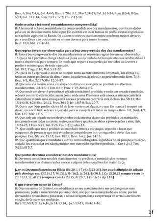 Rom.	
  6:14	
  e	
  7:4,	
  6;	
  Gal.	
  4:4-­‐5;	
  Rom.	
  3:20	
  e	
  .8:1,	
  34	
  e	
  7:24-­‐25;	
  Gal.	
  3:13-­‐14;	
  Rom.	
  8:3-­‐4;	
  II	
  Cor.	
  
5:21;	
  Col.	
  1:12-­‐14;	
  Rom.	
  7:22	
  e	
  12:2;	
  Tito	
  2:11-­‐14.	
  
	
  
Onde	
  se	
  acha	
  a	
  lei	
  moral	
  resumidamente	
  compreendida?	
  
R:	
  A	
  lei	
  moral	
  acha-­‐se	
  resumidamente	
  compreendida	
  nos	
  dez	
  mandamentos,	
  que	
  foram	
  dados	
  
pela	
  voz	
  de	
  Deus	
  no	
  monte	
  Sinal	
  e	
  por	
  Ele	
  escritos	
  em	
  duas	
  tábuas	
  de	
  pedra,	
  e	
  estão	
  registrados	
  
no	
  capítulo	
  vigésimo	
  do	
  Êxodo.	
  Os	
  quatro	
  primeiros	
  mandamentos	
  contêm	
  os	
  nossos	
  deveres	
  
para	
  com	
  Deus	
  e	
  os	
  outros	
  seis	
  os	
  nossos	
  deveres	
  para	
  com	
  o	
  homem.	
  
Deut.	
  10,4;	
  Mat.	
  22:37-­‐40.	
  
	
  
Que	
  regras	
  devem	
  ser	
  observadas	
  para	
  a	
  boa	
  compreensão	
  dos	
  dez	
  mandamentos?	
  
R:	
  Para	
  a	
  boa	
  compreensão	
  dos	
  dez	
  mandamentos	
  as	
  seguintes	
  regras	
  devem	
  ser	
  observadas:	
  
1ª.	
  Que	
  a	
  lei	
  é	
  perfeita	
  e	
  obriga	
  a	
  todos	
  à	
  plena	
  conformidade	
  do	
  homem	
  inteiro	
  à	
  retidão	
  dela	
  e	
  à	
  
inteira	
  obediência	
  para	
  sempre;	
  de	
  modo	
  que	
  requer	
  a	
  sua	
  perfeição	
  em	
  todos	
  os	
  deveres	
  e	
  
proíbe	
  o	
  mínimo	
  grau	
  de	
  todo	
  o	
  pecado.	
  
Sal.	
  19:7,	
  Tiago	
  2:10;	
  Mat.	
  5:21-­‐22.	
  
2ª.	
  Que	
  a	
  lei	
  é	
  espiritual,	
  e	
  assim	
  se	
  estende	
  tanto	
  ao	
  entendimento,	
  à	
  vontade,	
  aos	
  afetos	
  e	
  a,	
  
todas	
  as	
  outras	
  potências	
  da	
  alma	
  -­‐	
  como	
  às	
  palavras,	
  às	
  obras	
  e	
  ao	
  procedimento.	
  Rom.	
  7:14;	
  
Deut.	
  6:5;	
  Mat.	
  22:37-­‐39	
  e	
  12:36-­‐37.	
  
3ª.	
  Que	
  uma	
  e	
  a	
  mesma	
  coisa,	
  em	
  respeitos	
  diversos,	
  é	
  exigida	
  ou	
  proibida	
  em	
  diversos	
  
mandamentos.	
  Col.	
  3:5;	
  1	
  Tim.	
  6:10;	
  Prov.	
  1:19;	
  Amós	
  8:5.	
  
4ª.	
  Que	
  onde	
  um	
  dever	
  é	
  prescrito,	
  o	
  pecado	
  contrário	
  é	
  proibido;	
  e	
  onde	
  um	
  pecado	
  é	
  proibido,	
  
o	
  dever	
  contrário	
  é	
  prescrito;	
  assim	
  como	
  onde	
  uma	
  Promessa	
  está	
  anexa,	
  a	
  ameaça	
  contrária	
  
está	
  inclusa;	
  e	
  onde	
  uma	
  ameaça	
  está	
  anexa	
  a	
  promessa	
  contrária	
  está	
  inclusa.	
  Isa.	
  58:13;	
  Mat.	
  
15:4-­‐6;	
  Ef.	
  4:28;	
  Exo.	
  20:12,	
  Prov.	
  30:17;	
  Jer.	
  18:7-­‐8;	
  Exo.	
  20:7.	
  
5ª.	
  Que	
  o	
  que	
  Deus	
  proíbe	
  não	
  se	
  há	
  de	
  fazer	
  em	
  tempo	
  algum,	
  e	
  o	
  que	
  Ele	
  manda	
  é	
  sempre	
  um	
  
dever;	
  mas	
  nem	
  todo	
  o	
  dever	
  especial	
  é	
  para	
  se	
  cumprir	
  em	
  todos	
  os	
  tempos.	
  Rom.	
  3:8;	
  Deut.	
  4:9;	
  
Mat.	
  12:7;	
  Mar.	
  14:7.	
  
6ª.	
  Que,	
  sob	
  um	
  pecado	
  ou	
  um	
  dever,	
  todos	
  os	
  da	
  mesma	
  classe	
  são	
  proibidos	
  ou	
  mandados,	
  
juntamente	
  com	
  todas	
  as	
  coisas,	
  meios,	
  ocasiões	
  e	
  aparências	
  deles	
  e	
  provocações	
  a	
  eles.	
  Heb.	
  
10:24-­‐25;	
  I	
  Tess.	
  5:22;	
  Gal.	
  5:26;	
  Col.	
  3:21;	
  Judas	
  23.	
  
7ª	
  .	
  Que	
  aquilo	
  que	
  nos	
  é	
  proibido	
  ou	
  mandado	
  temos	
  a	
  obrigação,	
  segundo	
  o	
  lugar	
  que	
  
ocupamos,	
  de	
  procurar	
  que	
  seja	
  evitado	
  ou	
  cumprido	
  por	
  outros	
  segundo	
  o	
  dever	
  das	
  suas	
  
posições.	
  Exo.	
  20;	
  Lev.	
  19:17;	
  Gen.	
  18:19;	
  Deut.	
  6:6:7;	
  Jos.	
  24:15.	
  
8ª.	
  Que,	
  quanto	
  ao	
  que	
  é	
  mandado	
  a	
  outros,	
  somos	
  obrigados,	
  segundo	
  a	
  nossa	
  posição	
  e	
  vocação,	
  
a	
  ajudá-­‐los,	
  e	
  a	
  cuidar	
  em	
  não	
  participar	
  com	
  outros	
  do	
  que	
  lhe	
  é	
  proibido.	
  II	
  Cor	
  1:24;	
  I	
  Tim.	
  
5:221;	
  Ef	
  5:7.	
  
	
  
Que	
  pontos	
  devemos	
  considerar	
  nos	
  dez	
  mandamentos?	
  
R:	
  Devemos	
  considerar	
  nos	
  dez	
  mandamentos	
  -­‐	
  o	
  prefácio,	
  o	
  conteúdo	
  dos	
  mesmos	
  
mandamentos	
  e	
  as	
  divinas	
  razões	
  anexas	
  a	
  alguns	
  deles	
  para	
  lhes	
  dar	
  maior	
  força.	
  
	
  
[Ler	
  os	
  Dez	
  mandamentos	
  na	
  Bíblia	
  (Ex	
  20.	
  1-­‐17	
  e	
  Dt	
  5.22-­‐33).	
  Ver	
  a	
  substituição	
  do	
  sábado	
  
pelo	
  domingo	
  em:	
  Cl	
  2.16,17;	
  Mt	
  28.1;	
  Mc	
  16.2;	
  Lc	
  24.1;	
  Jo	
  20.1;	
  1	
  Co	
  15.20,23	
  compare	
  com	
  Lv	
  
23.	
  10,11,12;	
  At	
  2.1	
  compare	
  com	
  Lv	
  23.15;	
  At	
  20.7;	
  1	
  Co	
  16.2	
  e	
  Ap	
  1.10.]	
  

O	
  que	
  é	
  orar	
  em	
  nome	
  de	
  Cristo?	
  	
  
R:	
  Orar	
  em	
  nome	
  de	
  Cristo	
  é,	
  em	
  obediência	
  ao	
  seu	
  mandamento	
  e	
  em	
  confiança	
  nas	
  suas	
  
promessas,	
  pedir	
  a	
  misericórdia	
  por	
  amor	
  dele,	
  não	
  por	
  mera	
  menção	
  de	
  seu	
  nome;	
  porém	
  
derivando	
  o	
  nosso	
  ânimo	
  para	
  orar,	
  a	
  nossa	
  coragem,	
  força	
  e	
  esperança	
  de	
  sermos	
  aceitos	
  em	
  
oração,	
  de	
  Cristo	
  e	
  sua	
  mediação.	
  	
  
Dn	
  9:17;	
  Mt	
  7:21;	
  Lc	
  6:46;	
  Jo	
  14:13,14;	
  I	
  Jo	
  5:13-­‐15;	
  Hb	
  4:14-­‐16.	
  	
  
	
  
                                                                                                                                                                         16	
  
 