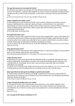  
Por	
  que	
  devemos	
  orar	
  em	
  nome	
  de	
  Cristo?	
  	
  
R:	
  O	
  homem,	
  em	
  razão	
  de	
  seu	
  pecado,	
  ficou	
  tão	
  afastado	
  de	
  Deus	
  que	
  a	
  ele	
  não	
  se	
  pode	
  chegar	
  
sem	
  ter	
  um	
  mediador;	
  e	
  não	
  havendo	
  ninguém,	
  no	
  céu	
  ou	
  na	
  terra,	
  constituído	
  e	
  preparado	
  para	
  
esta	
  gloriosa	
  obra,	
  senão	
  Cristo	
  unicamente,	
  o	
  nome	
  dele	
  é	
  o	
  único	
  por	
  meio	
  do	
  qual	
  devemos	
  
orar.	
  	
  
Jo	
  6:27;	
  I	
  Jo	
  14:6;	
  Ef	
  3:12;	
  I	
  Tm	
  2:5;	
  Cl	
  3:17;Hb	
  7:25-­‐27;13:15.	
  	
  

Como	
  o	
  Espírito	
  nos	
  ajuda	
  a	
  orar?	
  	
  
R:	
  Não	
  sabendo	
  nós	
  o	
  que	
  havemos	
  de	
  pedir,	
  como	
  convém,	
  o	
  Espírito	
  nos	
  assiste	
  em	
  nossa	
  
fraqueza,	
  habilitando-­‐nos	
  a	
  saber	
  por	
  quem,	
  pelo	
  quê,	
  e	
  como	
  devemos	
  orar;	
  operando	
  e	
  
despertando	
  em	
  nossos	
  corações	
  (embora	
  não	
  em	
  todas	
  as	
  pessoas,	
  nem	
  em	
  todos	
  os	
  tempos,	
  na	
  
mesma	
  medida)	
  aquelas	
  apreensões,	
  afetos	
  e	
  graças	
  que	
  são	
  necessários	
  para	
  o	
  bom	
  
cumprimento	
  desse	
  dever.	
  	
  
Sl	
  10:17;80:18;Zc	
  12:10;	
  Rm	
  8:26.	
  	
  
	
  
Por	
  quem	
  devemos	
  orar?	
  	
  
R:	
  Devemos	
  orar	
  por	
  toda	
  a	
  Igreja	
  de	
  Cristo	
  na	
  terra,	
  pelos	
  magistrados	
  e	
  outras	
  autoridades,	
  por	
  
nós	
  mesmos,	
  pelos	
  nossos	
  irmãos	
  e	
  até	
  mesmo	
  pelos	
  nossos	
  inimigos,	
  e	
  pelos	
  homens	
  de	
  todas	
  
as	
  classes,	
  pelos	
  vivos	
  e	
  pelos	
  que	
  ainda	
  hão	
  de	
  nascer;	
  porém,	
  não	
  devemos	
  orar	
  pelos	
  mortos,	
  
nem	
  por	
  aqueles	
  que	
  se	
  sabe	
  terem	
  cometido	
  o	
  pecado	
  para	
  a	
  morte.	
  	
  
Gn	
  32:11;	
  II	
  Sm	
  7:29;	
  Sl	
  28:9;	
  Mt	
  5:44;	
  Jo	
  17:20;	
  Ef	
  6:18;Sl	
  28:9;	
  I	
  Tm	
  2:1,2;	
  II	
  Ts	
  1:11;3:1;	
  Cl	
  4:3;	
  
Tg	
  5:16;	
  I	
  Jo	
  5:16.	
  	
  
	
  
Pelo	
  quê	
  devemos	
  orar?	
  	
  
R:	
  Devemos	
  orar	
  por	
  tudo	
  quanto	
  realça	
  a	
  glória	
  de	
  Deus	
  e	
  o	
  bem-­‐estar	
  da	
  Igreja,	
  o	
  nosso	
  próprio	
  
bem	
  ou	
  o	
  de	
  outrem;	
  nada,	
  porém,	
  que	
  seja	
  ilícito.	
  	
  
Sl	
  51:18;122:6;125:4;	
  Mt	
  6:9;7:11;	
  	
  I	
  Ts	
  5:23;	
  II	
  Ts	
  3:16;	
  I	
  Jo	
  5:14;	
  Tg	
  4:3.	
  	
  
	
  
Como	
  devemos	
  orar?	
  	
  
R:	
  Devemos	
  orar	
  com	
  solene	
  apreensão	
  da	
  majestade	
  de	
  Deus	
  e	
  profunda	
  convicção	
  de	
  nossa	
  
própria	
  indignidade,	
  necessidades	
  e	
  pecados;	
  com	
  corações	
  penitentes,	
  gratos	
  e	
  francos;	
  com	
  
entendimento,	
  fé,	
  sinceridade,	
  fervor,	
  amor	
  e	
  perseverança,	
  esperando	
  nele	
  com	
  humilde	
  
submissão	
  à	
  sua	
  vontade.	
  	
  
Gn	
  18:27;	
  Sl	
  17:1;33:8;5l:17;81:10;86:1;95:6;130:3;144:3;145:18;Mq	
  7:7;	
  Lc	
  15:17-­‐19;18:13;	
  Mt	
  
5:23,24;26:39;	
  Jo	
  4:24;	
  Ef	
  3:20,216:18;	
  I	
  Co	
  14:15;Tg	
  1:6;5:16;	
  I	
  Tm	
  1:2,8;	
  Hb	
  10:22.	
  	
  
	
  
Que	
  regra	
  Deus	
  nos	
  deu	
  para	
  nos	
  dirigir	
  na	
  prática	
  da	
  oração?	
  	
  
R:	
  Toda	
  a	
  Palavra	
  de	
  Deus	
  é	
  útil	
  para	
  nos	
  dirigir	
  na	
  prática	
  da	
  oração;	
  mas	
  a	
  regra	
  especial	
  é	
  
aquela	
  forma	
  de	
  oração	
  que	
  nosso	
  Salvador	
  Jesus	
  Cristo	
  ensinou	
  aos	
  seus	
  discípulos,	
  geralmente	
  
chamada	
  “Oração	
  do	
  Senhor”.	
  	
  
II	
  Tm	
  3:16,17;	
  I	
  Jo	
  5:14;	
  Mt	
  6:9-­‐13;	
  Lc	
  11:2-­‐4.	
  	
  
	
  
Como	
  a	
  Oração	
  do	
  Senhor	
  deve	
  ser	
  usada?	
  	
  
R:	
  A	
  Oração	
  do	
  Senhor	
  não	
  é	
  somente	
  para	
  direcionamento,	
  como	
  modelo	
  segundo	
  o	
  qual	
  
devemos	
  orar;	
  mas	
  também	
  pode	
  ser	
  usada	
  como	
  uma	
  oração,	
  contanto	
  que	
  seja	
  feita	
  com	
  
entendimento,	
  fé,	
  reverência	
  e	
  outras	
  graças	
  necessárias	
  para	
  o	
  correto	
  cumprimento	
  do	
  dever	
  
da	
  oração.	
  	
  
Mt	
  6:9;	
  Lc	
  11:2.	
  	
  
	
  
Ler	
  a	
  oração	
  do	
  Pai	
  Nosso	
  em	
  Mateus	
  6.9-­‐13	
  

	
  
                                                                                                                                                                            17	
  
 