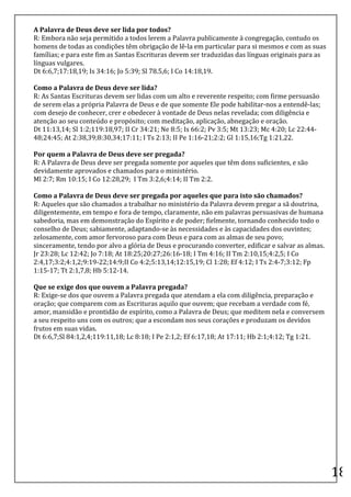 A	
  Palavra	
  de	
  Deus	
  deve	
  ser	
  lida	
  por	
  todos?	
  	
  
R:	
  Embora	
  não	
  seja	
  permitido	
  a	
  todos	
  lerem	
  a	
  Palavra	
  publicamente	
  à	
  congregação,	
  contudo	
  os	
  
homens	
  de	
  todas	
  as	
  condições	
  têm	
  obrigação	
  de	
  lê-­‐la	
  em	
  particular	
  para	
  si	
  mesmos	
  e	
  com	
  as	
  suas	
  
famílias;	
  e	
  para	
  este	
  fim	
  as	
  Santas	
  Escrituras	
  devem	
  ser	
  traduzidas	
  das	
  línguas	
  originais	
  para	
  as	
  
línguas	
  vulgares.	
  	
  
Dt	
  6:6,7;17:18,19;	
  Is	
  34:16;	
  Jo	
  5:39;	
  Sl	
  78.5,6;	
  I	
  Co	
  14:18,19.	
  	
  

Como	
  a	
  Palavra	
  de	
  Deus	
  deve	
  ser	
  lida?	
  	
  
R:	
  As	
  Santas	
  Escrituras	
  devem	
  ser	
  lidas	
  com	
  um	
  alto	
  e	
  reverente	
  respeito;	
  com	
  firme	
  persuasão	
  
de	
  serem	
  elas	
  a	
  própria	
  Palavra	
  de	
  Deus	
  e	
  de	
  que	
  somente	
  Ele	
  pode	
  habilitar-­‐nos	
  a	
  entendê-­‐las;	
  
com	
  desejo	
  de	
  conhecer,	
  crer	
  e	
  obedecer	
  à	
  vontade	
  de	
  Deus	
  nelas	
  revelada;	
  com	
  diligência	
  e	
  
atenção	
  ao	
  seu	
  conteúdo	
  e	
  propósito;	
  com	
  meditação,	
  aplicação,	
  abnegação	
  e	
  oração.	
  	
  
Dt	
  11:13,14;	
  Sl	
  1:2;119:18,97;	
  II	
  Cr	
  34:21;	
  Ne	
  8:5;	
  Is	
  66:2;	
  Pv	
  3:5;	
  Mt	
  13:23;	
  Mc	
  4:20;	
  Lc	
  22:44-­‐
48;24:45;	
  At	
  2:38,39;8:30,34;17:11;	
  I	
  Ts	
  2:13;	
  II	
  Pe	
  1:16-­‐21;2:2;	
  Gl	
  1:15,16;Tg	
  1:21,22.	
  	
  

Por	
  quem	
  a	
  Palavra	
  de	
  Deus	
  deve	
  ser	
  pregada?	
  	
  
R:	
  A	
  Palavra	
  de	
  Deus	
  deve	
  ser	
  pregada	
  somente	
  por	
  aqueles	
  que	
  têm	
  dons	
  suficientes,	
  e	
  são	
  
devidamente	
  aprovados	
  e	
  chamados	
  para	
  o	
  ministério.	
  	
  
Ml	
  2:7;	
  Rm	
  10:15;	
  I	
  Co	
  12:28,29;	
  	
  I	
  Tm	
  3:2,6;4:14;	
  II	
  Tm	
  2:2.	
  	
  
	
  
Como	
  a	
  Palavra	
  de	
  Deus	
  deve	
  ser	
  pregada	
  por	
  aqueles	
  que	
  para	
  isto	
  são	
  chamados?	
  	
  
R:	
  Aqueles	
  que	
  são	
  chamados	
  a	
  trabalhar	
  no	
  ministério	
  da	
  Palavra	
  devem	
  pregar	
  a	
  sã	
  doutrina,	
  
diligentemente,	
  em	
  tempo	
  e	
  fora	
  de	
  tempo,	
  claramente,	
  não	
  em	
  palavras	
  persuasivas	
  de	
  humana	
  
sabedoria,	
  mas	
  em	
  demonstração	
  do	
  Espírito	
  e	
  de	
  poder;	
  fielmente,	
  tornando	
  conhecido	
  todo	
  o	
  
conselho	
  de	
  Deus;	
  sabiamente,	
  adaptando-­‐se	
  às	
  necessidades	
  e	
  às	
  capacidades	
  dos	
  ouvintes;	
  
zelosamente,	
  com	
  amor	
  fervoroso	
  para	
  com	
  Deus	
  e	
  para	
  com	
  as	
  almas	
  de	
  seu	
  povo;	
  
sinceramente,	
  tendo	
  por	
  alvo	
  a	
  glória	
  de	
  Deus	
  e	
  procurando	
  converter,	
  edificar	
  e	
  salvar	
  as	
  almas.	
  	
  
Jr	
  23:28;	
  Lc	
  12:42;	
  Jo	
  7:18;	
  At	
  18:25;20:27;26:16-­‐18;	
  I	
  Tm	
  4:16;	
  II	
  Tm	
  2:10,15;4:2,5;	
  I	
  Co	
  
2:4,17;3:2;4:1,2;9:19-­‐22;14:9;II	
  Co	
  4:2;5:13,14;12:15,19;	
  Cl	
  1:28;	
  Ef	
  4:12;	
  I	
  Ts	
  2:4-­‐7;3:12;	
  Fp	
  
1:15-­‐17;	
  Tt	
  2:1,7,8;	
  Hb	
  5:12-­‐14.	
  	
  

Que	
  se	
  exige	
  dos	
  que	
  ouvem	
  a	
  Palavra	
  pregada?	
  	
  
R:	
  Exige-­‐se	
  dos	
  que	
  ouvem	
  a	
  Palavra	
  pregada	
  que	
  atendam	
  a	
  ela	
  com	
  diligência,	
  preparação	
  e	
  
oração;	
  que	
  comparem	
  com	
  as	
  Escrituras	
  aquilo	
  que	
  ouvem;	
  que	
  recebam	
  a	
  verdade	
  com	
  fé,	
  
amor,	
  mansidão	
  e	
  prontidão	
  de	
  espírito,	
  como	
  a	
  Palavra	
  de	
  Deus;	
  que	
  meditem	
  nela	
  e	
  conversem	
  
a	
  seu	
  respeito	
  uns	
  com	
  os	
  outros;	
  que	
  a	
  escondam	
  nos	
  seus	
  corações	
  e	
  produzam	
  os	
  devidos	
  
frutos	
  em	
  suas	
  vidas.	
  	
  
Dt	
  6:6,7;Sl	
  84:1,2,4;119:11,18;	
  Lc	
  8:18;	
  I	
  Pe	
  2:1,2;	
  Ef	
  6:17,18;	
  At	
  17:11;	
  Hb	
  2:1;4:12;	
  Tg	
  1:21.	
  
	
  
	
  
	
  
	
  
	
  
	
  
	
  
	
  
	
  
	
  
	
  
	
  
	
  
	
  
	
  
                                                                                                                                                            18	
  
 