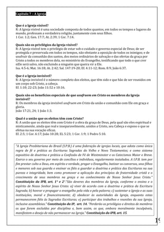 Capítulo	
  7	
  –	
  A	
  Igreja	
  
	
  
	
  
Que	
  é	
  a	
  Igreja	
  visível?	
  
R:	
  A	
  Igreja	
  visível	
  é	
  uma	
  sociedade	
  composta	
  de	
  todos	
  quantos,	
  em	
  todos	
  os	
  tempos	
  e	
  lugares	
  do	
  
mundo,	
  professam	
  a	
  verdadeira	
  religião,	
  juntamente	
  com	
  seus	
  filhos.	
  
1	
  Cor.	
  1:2;	
  Gen.	
  17:7;	
  At.	
  2:39;	
  1	
  Cor.	
  7:14.	
  
	
  
Quais	
  são	
  os	
  privilégios	
  da	
  Igreja	
  visível?	
  
R:	
  A	
  Igreja	
  visível	
  tem	
  o	
  privilégio	
  de	
  estar	
  sob	
  o	
  cuidado	
  e	
  governo	
  especial	
  de	
  Deus;	
  de	
  ser	
  
protegida	
  e	
  preservada	
  em	
  todos	
  os	
  tempos,	
  não	
  obstante	
  a	
  oposição	
  de	
  todos	
  os	
  inimigos;	
  e	
  de	
  
usufruir	
  da	
  comunhão	
  dos	
  santos,	
  dos	
  meios	
  ordinários	
  de	
  salvação	
  e	
  das	
  ofertas	
  da	
  graça	
  por	
  
Cristo	
  a	
  todos	
  os	
  membros	
  dela,	
  no	
  ministério	
  do	
  Evangelho,	
  testificando	
  que	
  todo	
  o	
  que	
  crer	
  
nEle	
  será	
  salvo,	
  não	
  excluindo	
  a	
  ninguém	
  que	
  queira	
  vir	
  a	
  Ele.	
  
Isa.	
  4:5-­‐6;	
  Mat.	
  16:18;	
  At.	
  2:42;	
  Sal.	
  147:19-­‐20;	
  Ef.	
  4:11-­‐12;	
  Rom.	
  8:9;	
  João	
  6:37.	
  
	
  
Que	
  é	
  a	
  Igreja	
  invisível?	
  
R:	
  A	
  Igreja	
  invisível	
  é	
  o	
  número	
  completo	
  dos	
  eleitos,	
  que	
  têm	
  sido	
  e	
  que	
  hão	
  de	
  ser	
  reunidos	
  em	
  
um	
  corpo	
  sob	
  Cristo,	
  a	
  cabeça.	
  
Ef.	
  1:10;	
  22-­‐23;	
  João	
  11:52	
  e	
  10:16.	
  
	
  
Quais	
  são	
  os	
  benefícios	
  especiais	
  de	
  que	
  usufruem	
  em	
  Cristo	
  os	
  membros	
  da	
  Igreja	
  
invisível?	
  
R:	
  Os	
  membros	
  da	
  igreja	
  invisível	
  usufruem	
  em	
  Cristo	
  da	
  união	
  e	
  comunhão	
  com	
  Ele	
  em	
  graça	
  e	
  
gloria.	
  
João	
  17:21,	
  24;	
  1	
  João	
  1:3.	
  
	
  
Qual	
  é	
  a	
  união	
  que	
  os	
  eleitos	
  têm	
  com	
  Cristo?	
  
R:	
  A	
  união	
  que	
  os	
  eleitos	
  têm	
  com	
  Cristo	
  é	
  a	
  obra	
  da	
  graça	
  de	
  Deus,	
  pela	
  qual	
  são	
  eles	
  espiritual	
  e	
  
misticamente,	
  ainda	
  que	
  real	
  e	
  inseparavelmente,	
  unidos	
  a	
  Cristo,	
  seu	
  Cabeça	
  e	
  esposo	
  o	
  que	
  se	
  
efetua	
  na	
  sua	
  vocação	
  eficaz.	
  
Ef.	
  2:5;	
  1	
  Cor.	
  6:17;	
  João	
  10:28;	
  EL	
  5:23;	
  1	
  Cor.	
  1:9;	
  1	
  Pedro	
  5:10.	
  
	
  
	
  
"A	
  Igreja	
  Presbiteriana	
  do	
  Brasil	
  (I.P.B.)	
  é	
  uma	
  federação	
  de	
  igrejas	
  locais,	
  que	
  adota	
  como	
  única	
  
regra	
   de	
   fé	
   e	
   prática	
   as	
   Escrituras	
   Sagradas	
   do	
   Velho	
   e	
   Novo	
   Testamentos;	
   e	
   como	
   sistema	
  
expositivo	
  de	
  doutrina	
  e	
  prática	
  a	
  Confissão	
  de	
  Fé	
  de	
  Westminster	
  e	
  os	
  Catecismos	
  Maior	
  e	
  Breve.	
  
Exerce	
  o	
  seu	
  governo	
  por	
  meio	
  de	
  concílios	
  e	
  indivíduos,	
  regularmente	
  instalados.	
  A	
  I.P.B.	
  tem	
  por	
  
fim	
  prestar	
  culto	
  a	
  Deus,	
  em	
  espírito	
  e	
  verdade,	
  pregar	
  o	
  Evangelho,	
  batizar	
  os	
  conversos,	
  seus	
  filhos	
  
e	
  menores	
  sob	
  sua	
  guarda	
  e	
  ensinar	
  os	
  fiéis	
  a	
  guardar	
  a	
  doutrina	
  e	
  prática	
  das	
  Escrituras	
  na	
  sua	
  
pureza	
   e	
   integridade,	
   bem	
   como	
   promover	
   a	
   aplicação	
   dos	
   princípios	
   de	
   fraternidade	
   cristã	
   e	
   o	
  
crescimento	
   de	
   seus	
   membros	
   na	
   graça	
   e	
   no	
   conhecimento	
   de	
   Nosso	
   Senhor	
   Jesus	
   Cristo."	
  	
  
Constituição	
   da	
   IPB,	
   art.	
   1°	
   e	
   2°.“São	
   deveres	
   dos	
   membros	
   da	
   Igreja,	
   conforme	
   o	
   ensino	
   e	
   o	
  
espírito	
   de	
   Nosso	
   Senhor	
   Jesus	
   Cristo:	
   a)	
   viver	
   de	
   acordo	
   com	
   a	
   doutrina	
   e	
   prática	
   da	
   Escritura	
  
Sagrada;	
  b)	
  honrar	
  e	
  propagar	
  o	
  evangelho	
  pela	
  vida	
  e	
  pela	
  palavra;	
  c)	
  sustentar	
  a	
  Igreja	
  e	
  as	
  suas	
  
instituições,	
   moral	
   e	
   financeiramente;	
   d)	
   obedecer	
   às	
   autoridades	
   da	
   Igreja,	
   enquanto	
   estas	
  
permanecerem	
   fiéis	
   às	
   Sagradas	
   Escrituras;	
   e)	
   participar	
   dos	
   trabalhos	
   e	
   reuniões	
   da	
   sua	
   Igreja,	
  
inclusive	
  assembleias.”	
  Constituição	
  da	
  IP,	
  	
  art.	
  14.	
  “Perderão	
  os	
  privilégios	
  e	
  direitos	
  de	
  membros	
  
os	
   que	
   forem	
   excluídos	
   por	
   disciplina	
   e,	
   bem	
   assim,	
   os	
   que,	
   embora	
   moralmente	
   inculpáveis,	
  
manifestem	
  o	
  desejo	
  de	
  não	
  permanecer	
  na	
  Igreja.”	
  Constituição	
  da	
  IPB,	
  art.	
  15.	
  
	
  
                                                                                                                                                                         19	
  
 