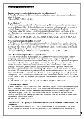 Capítulo	
  8	
  –	
  Batismo	
  e	
  Santa	
  Ceia	
  
	
  

Quantos	
  sacramentos	
  instituiu	
  Cristo	
  sob	
  o	
  Novo	
  Testamento?	
  	
  
R:	
  Sob	
  o	
  Novo	
  Testamento,	
  Cristo	
  instituiu	
  em	
  sua	
  Igreja	
  somente	
  dois	
  sacramentos:	
  o	
  Batismo	
  e	
  
a	
  Ceia	
  do	
  Senhor.	
  	
  
Mt	
  26:26,27;28:19;	
  I	
  Co	
  11:23-­‐26.	
  	
  

O	
  que	
  é	
  Batismo?	
  	
  
R:	
  Batismo	
  é	
  um	
  sacramento	
  no	
  Novo	
  Testamento	
  no	
  qual	
  Cristo	
  ordenou	
  a	
  lavagem	
  com	
  água	
  
em	
  nome	
  do	
  Pai,	
  do	
  Filho	
  e	
  do	
  Espírito	
  Santo,	
  para	
  ser	
  um	
  sinal	
  e	
  selo	
  de	
  nos	
  unir	
  a	
  si	
  mesmo,	
  da	
  
remissão	
  de	
  pecados	
  pelo	
  seu	
  sangue	
  e	
  da	
  regeneração	
  pelo	
  seu	
  Espírito;	
  da	
  adoção	
  e	
  
ressurreição	
  para	
  a	
  vida	
  eterna;	
  e	
  por	
  ele	
  os	
  batizandos	
  são	
  solenemente	
  admitidos	
  à	
  Igreja	
  
visível	
  e	
  entram	
  em	
  um	
  comprometimento	
  público,	
  professando	
  pertencer	
  inteira	
  e	
  unicamente	
  
ao	
  Senhor.	
  	
  
Mt	
  28:19;	
  Mc	
  1:4;	
  Jo	
  3:5;	
  I	
  Co	
  15:29;	
  Rm	
  6:3,4;Gl	
  3:27;	
  Gl	
  3:26,27;	
  At	
  2:41;22:16;	
  Tt	
  3:5;	
  Ap	
  1:5.	
  	
  
	
  
A	
  quem	
  deve	
  ser	
  administrado	
  o	
  Batismo?	
  	
  
R:	
  O	
  Batismo	
  não	
  deve	
  ser	
  administrado	
  aos	
  que	
  estão	
  fora	
  da	
  Igreja	
  visível,	
  e	
  assim	
  estranhos	
  
aos	
  pactos	
  da	
  promessa,	
  enquanto	
  não	
  professarem	
  a	
  sua	
  fé	
  em	
  Cristo	
  e	
  obediência	
  a	
  Ele;	
  porém	
  
as	
  crianças,	
  cujos	
  pais,	
  ou	
  um	
  só	
  deles,	
  professarem	
  fé	
  em	
  Cristo	
  e	
  obediência	
  a	
  ele,	
  estão,	
  quanto	
  
a	
  isto,	
  dentro	
  do	
  pacto	
  e	
  devem	
  se	
  batizadas.	
  	
  
Gn	
  17:7-­‐9;	
  Lc	
  18:16;	
  	
  At	
  2:38,39,41;	
  I	
  Co	
  7:14;	
  Rm	
  11:16;	
  Cl	
  1:11,12;	
  Gl	
  3:17,18,29.	
  	
  

Como	
  devemos	
  tirar	
  proveito	
  de	
  nosso	
  Batismo?	
  	
  
R:	
  O	
  dever	
  necessário,	
  mas	
  muito	
  negligenciado,	
  de	
  tirar	
  proveito	
  de	
  nosso	
  Batismo	
  deve	
  ser	
  
cumprido	
  por	
  nós	
  durante	
  toda	
  a	
  nossa	
  vida,	
  especialmente	
  no	
  tempo	
  de	
  tentação,	
  quando	
  
assistimos	
  à	
  administração	
  desse	
  sacramento	
  a	
  outros,	
  por	
  meio	
  de	
  séria	
  e	
  grata	
  consideração	
  de	
  
sua	
  natureza	
  e	
  dos	
  fins	
  para	
  os	
  quais	
  Cristo	
  o	
  instituiu,	
  dos	
  privilégios	
  e	
  benefícios	
  conferidos	
  e	
  
selados	
  por	
  ele	
  e	
  do	
  voto	
  solene	
  que	
  nele	
  fizemos	
  por	
  meio	
  de	
  humilhação	
  devida	
  à	
  nossa	
  
corrupção	
  pecaminosa,	
  às	
  nossas	
  faltas,	
  e	
  ao	
  andarmos	
  contrários	
  à	
  graça	
  do	
  Batismo	
  e	
  aos	
  
nossos	
  votos;	
  por	
  crescermos	
  até	
  à	
  certeza	
  do	
  perdão	
  de	
  pecados	
  e	
  de	
  todas	
  as	
  mais	
  bênçãos	
  a	
  
nós	
  seladas	
  por	
  esse	
  sacramento;	
  por	
  fortalecer-­‐nos	
  pela	
  morte	
  e	
  ressurreição	
  de	
  Cristo,	
  em	
  cujo	
  
nome	
  fomos	
  batizados	
  para	
  mortificação	
  do	
  pecado	
  e	
  a	
  vivificação	
  da	
  graça	
  e	
  por	
  esforçar-­‐nos	
  a	
  
viver	
  pela	
  fé,	
  a	
  ter	
  a	
  nossa	
  conversação	
  em	
  santidade	
  e	
  retidão	
  como	
  convém	
  àqueles	
  que	
  deram	
  
os	
  seus	
  nomes	
  a	
  Cristo,	
  e	
  a	
  andar	
  em	
  amor	
  fraternal,	
  como	
  batizados	
  pelo	
  mesmo	
  Espírito	
  em	
  um	
  
só	
  corpo.	
  	
  
Sl	
  22:10,11;	
  Rm	
  4:11,12;6:2-­‐5,22;	
  I	
  Co	
  1:11,13;12:13,25,26;	
  I	
  Pe	
  3:21;	
  Gl	
  3:26,27.	
  	
  

O	
  que	
  é	
  a	
  Ceia	
  do	
  Senhor?	
  	
  
R:	
  A	
  Ceia	
  do	
  Senhor	
  é	
  um	
  sacramento	
  do	
  Novo	
  Testamento	
  no	
  qual,	
  dando-­‐se	
  e	
  recebendo-­‐se	
  pão	
  
e	
  vinho,	
  conforme	
  a	
  instituição	
  de	
  Jesus	
  Cristo,	
  é	
  anunciada	
  a	
  sua	
  morte;	
  e	
  os	
  que	
  dignamente	
  
participam	
  dele,	
  alimentam-­‐se	
  do	
  corpo	
  e	
  do	
  sangue	
  de	
  Cristo	
  para	
  sua	
  nutrição	
  espiritual	
  e	
  
crescimento	
  na	
  graça;	
  têm	
  a	
  sua	
  união	
  e	
  comunhão	
  com	
  ele	
  confirmadas;	
  testemunham	
  e	
  
renovam	
  a	
  sua	
  gratidão	
  e	
  consagração	
  a	
  Deus	
  e	
  o	
  seu	
  mútuo	
  amor	
  uns	
  para	
  com	
  os	
  outros,	
  como	
  
membros	
  do	
  mesmo	
  corpo	
  místico.	
  	
  
Mt	
  26:26,27;	
  I	
  Co	
  10:16-­‐21;11:23-­‐27.	
  	
  

Como	
  ordenou	
  Cristo	
  que	
  o	
  pão	
  e	
  o	
  vinho	
  fossem	
  dados	
  e	
  recebidos	
  no	
  sacramento	
  da	
  Ceia	
  
do	
  Senhor?	
  	
  
R:	
  Cristo	
  ordenou	
  que	
  os	
  ministros	
  da	
  Palavra,	
  na	
  administração	
  deste	
  sacramento	
  da	
  Ceia	
  do	
  
Senhor,	
  separassem	
  o	
  pão	
  e	
  o	
  vinho	
  do	
  uso	
  comum	
  pela	
  palavra	
  da	
  instituição,	
  ações	
  de	
  graça	
  e	
  
	
  
                                                                                                                                                                          20	
  
 