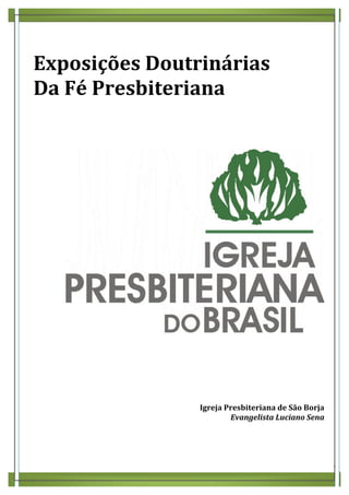  
Exposições	
  Doutrinárias	
  
Da	
  Fé	
  Presbiteriana	
  
	
  
	
  
	
  




                                                                    	
  
	
  
	
  
	
  
	
  
	
  
	
  
                    Igreja	
  Presbiteriana	
  de	
  São	
  Borja	
  
                               Evangelista	
  Luciano	
  Sena	
  
	
  

	
  

	
  
                                                                           3	
  
 