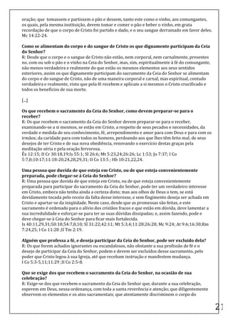 oração;	
  que	
  	
  tomassem	
  e	
  partissem	
  o	
  pão	
  e	
  dessem,	
  tanto	
  este	
  como	
  o	
  vinho,	
  aos	
  comungantes,	
  
os	
  quais,	
  pela	
  mesma	
  instituição,	
  devem	
  tomar	
  e	
  comer	
  o	
  pão	
  e	
  beber	
  o	
  vinho,	
  em	
  grata	
  
recordação	
  de	
  que	
  o	
  corpo	
  de	
  Cristo	
  foi	
  partido	
  e	
  dado,	
  e	
  o	
  seu	
  sangue	
  derramado	
  em	
  favor	
  deles.	
  	
  
Mc	
  14:22-­‐24.	
  	
  
	
  
Como	
  se	
  alimentam	
  do	
  corpo	
  e	
  do	
  sangue	
  de	
  Cristo	
  os	
  que	
  dignamente	
  participam	
  da	
  Ceia	
  
do	
  Senhor?	
  	
  
R:	
  Desde	
  que	
  o	
  corpo	
  e	
  o	
  sangue	
  de	
  Cristo	
  não	
  estão,	
  nem	
  corporal,	
  nem	
  carnalmente,	
  presentes	
  
no,	
  com	
  ou	
  sob	
  o	
  pão	
  e	
  o	
  vinho	
  na	
  Ceia	
  do	
  Senhor,	
  mas,	
  sim,	
  espiritualmente	
  à	
  fé	
  do	
  comungante,	
  
não	
  menos	
  verdadeira	
  e	
  realmente	
  do	
  que	
  estão	
  os	
  mesmos	
  elementos	
  aos	
  seus	
  sentidos	
  
exteriores,	
  assim	
  os	
  que	
  dignamente	
  participam	
  do	
  sacramento	
  da	
  Ceia	
  do	
  Senhor	
  se	
  alimentam	
  
do	
  corpo	
  e	
  do	
  sangue	
  de	
  Cristo,	
  não	
  de	
  uma	
  maneira	
  corporal	
  e	
  carnal,	
  mas	
  espiritual,	
  contudo	
  
verdadeira	
  e	
  realmente,	
  visto	
  que	
  pela	
  fé	
  recebem	
  e	
  aplicam	
  a	
  si	
  mesmos	
  o	
  Cristo	
  crucificado	
  e	
  
todos	
  os	
  benefícios	
  de	
  sua	
  morte.	
  	
  

[...]	
  

Os	
  que	
  recebem	
  o	
  sacramento	
  da	
  Ceia	
  do	
  Senhor,	
  como	
  devem	
  preparar-­‐se	
  para	
  o	
  
receber?	
  	
  
R:	
  Os	
  que	
  recebem	
  o	
  sacramento	
  da	
  Ceia	
  do	
  Senhor	
  devem	
  preparar-­‐se	
  para	
  o	
  receber,	
  
examinando-­‐se	
  a	
  si	
  mesmos,	
  se	
  estão	
  em	
  Cristo,	
  a	
  respeito	
  de	
  seus	
  pecados	
  e	
  necessidades,	
  da	
  
verdade	
  e	
  medida	
  de	
  seu	
  conhecimento,	
  fé,	
  arrependimento	
  e	
  amor	
  para	
  com	
  Deus	
  e	
  para	
  com	
  os	
  
irmãos;	
  da	
  caridade	
  para	
  com	
  todos	
  os	
  homens,	
  perdoando	
  aos	
  que	
  lhes	
  têm	
  feito	
  mal;	
  de	
  seus	
  
desejos	
  de	
  ter	
  Cristo	
  e	
  de	
  sua	
  nova	
  obediência,	
  renovando	
  o	
  exercício	
  destas	
  graças	
  pela	
  
meditação	
  séria	
  e	
  pela	
  oração	
  fervorosa.	
  	
  
Êx	
  12:15;	
  II	
  Cr	
  30:18,19;Is	
  55:1;	
  Sl	
  26:6;	
  Mt	
  5:23,24;26:26;	
  Lc	
  1:53;	
  Jo	
  7:37;	
  I	
  Co	
  
5:7,8;10:17;11:18-­‐20,24,28,29,31;	
  II	
  Co	
  13:5	
  ;	
  Hb	
  10:21,22,24.	
  	
  
	
  
Uma	
  pessoa	
  que	
  duvida	
  de	
  que	
  esteja	
  em	
  Cristo,	
  ou	
  de	
  que	
  esteja	
  convenientemente	
  
preparada,	
  pode	
  chegar-­‐se	
  à	
  Ceia	
  do	
  Senhor?	
  	
  
R:	
  Uma	
  pessoa	
  que	
  duvida	
  de	
  que	
  esteja	
  em	
  Cristo,	
  ou	
  de	
  que	
  esteja	
  convenientemente	
  
preparada	
  para	
  participar	
  do	
  sacramento	
  da	
  Ceia	
  do	
  Senhor,	
  pode	
  ter	
  um	
  verdadeiro	
  interesse	
  
em	
  Cristo,	
  embora	
  não	
  tenha	
  ainda	
  a	
  certeza	
  disto;	
  mas	
  aos	
  olhos	
  de	
  Deus	
  o	
  tem,	
  se	
  está	
  
devidamente	
  tocada	
  pelo	
  receio	
  da	
  falta	
  desse	
  interesse,	
  e	
  sem	
  fingimento	
  deseja	
  ser	
  achada	
  em	
  
Cristo	
  e	
  apartar-­‐se	
  da	
  iniqüidade.	
  Neste	
  caso,	
  desde	
  que	
  as	
  promessas	
  são	
  feitas,	
  e	
  este	
  
sacramento	
  é	
  ordenado	
  para	
  o	
  alívio	
  dos	
  cristãos	
  fracos	
  e	
  que	
  estão	
  em	
  dúvida,	
  deve	
  lamentar	
  a	
  
sua	
  incredulidade	
  e	
  esforçar-­‐se	
  para	
  ter	
  as	
  suas	
  dúvidas	
  dissipadas;	
  e,	
  assim	
  fazendo,	
  pode	
  e	
  
deve	
  chegar-­‐se	
  à	
  Ceia	
  do	
  Senhor	
  para	
  ficar	
  mais	
  fortalecida.	
  	
  
Is	
  40:11,29,31;50:10;54:7,8,10;	
  Sl	
  31:22;42:11;	
  Mt	
  5:3,4;11:28;26:28;	
  Mc	
  9:24;	
  At	
  9:6;16:30;Rm	
  
7:24,25;	
  I	
  Co	
  11:28	
  ;II	
  Tm	
  2:19.	
  	
  
	
  
Alguém	
  que	
  professa	
  a	
  fé,	
  e	
  deseja	
  participar	
  da	
  Ceia	
  do	
  Senhor,	
  pode	
  ser	
  excluído	
  dela?	
  	
  
R:	
  Os	
  que	
  forem	
  achados	
  ignorantes	
  ou	
  escandalosos,	
  não	
  obstante	
  a	
  sua	
  profissão	
  de	
  fé	
  e	
  o	
  
desejo	
  de	
  participar	
  da	
  Ceia	
  do	
  Senhor,	
  podem	
  e	
  devem	
  ser	
  excluídos	
  desse	
  sacramento,	
  pelo	
  
poder	
  que	
  Cristo	
  legou	
  à	
  sua	
  Igreja,	
  até	
  que	
  recebam	
  instrução	
  e	
  manifestem	
  mudança.	
  	
  
I	
  Co	
  5:3-­‐5,11;11:29	
  ;II	
  Co	
  2:5-­‐8.	
  	
  
	
  
Que	
  se	
  exige	
  dos	
  que	
  recebem	
  o	
  sacramento	
  da	
  Ceia	
  do	
  Senhor,	
  na	
  ocasião	
  de	
  sua	
  
celebração?	
  	
  
R:	
  Exige-­‐se	
  dos	
  que	
  recebem	
  o	
  sacramento	
  da	
  Ceia	
  do	
  Senhor	
  que,	
  durante	
  a	
  sua	
  celebração,	
  
esperem	
  em	
  Deus,	
  nessa	
  ordenança,	
  com	
  toda	
  a	
  santa	
  reverência	
  e	
  atenção;	
  que	
  diligentemente	
  
observem	
  os	
  elementos	
  e	
  os	
  atos	
  sacramentais;	
  que	
  atentamente	
  discriminem	
  o	
  corpo	
  do	
  
	
  
                                                                                                                                                                 21	
  
 