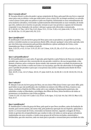 APÊNDICE	
  

	
  
Que	
  é	
  vocação	
  eficaz?	
  
R:	
  Vocação	
  eficaz	
  é	
  a	
  obra	
  do	
  poder	
  e	
  graça	
  onipotente	
  de	
  Deus,	
  pela	
  qual	
  (do	
  seu	
  livre	
  e	
  especial	
  
amor	
  para	
  com	
  os	
  eleitos	
  e	
  sem	
  que	
  nada	
  neles	
  o	
  leve	
  a	
  Isto),	
  Ele,	
  no	
  tempo	
  aceitável,	
  os	
  convida	
  
e	
  atrai	
  a	
  Jesus	
  Cristo	
  pela	
  sua	
  palavra	
  e	
  pelo	
  seu	
  Espírito,	
  iluminando	
  os	
  seus	
  entendimentos	
  de	
  
urna	
  maneira	
  salvadora,	
  renovando	
  e	
  poderosamente	
  determinando	
  as	
  suas	
  vontades,	
  de	
  modo	
  
que	
  eles,	
  embora	
  em	
  si	
  mortos	
  no	
  pecado,	
  tornam-­‐se	
  por	
  isso	
  prontos	
  e	
  capazes	
  de	
  livremente	
  
responder	
  à	
  sua	
  chamada	
  e	
  de	
  aceitar	
  e	
  abraçar	
  a	
  graça	
  nela	
  oferecida	
  e	
  comunicada.	
  
Ef.	
  1:18-­‐20;	
  11	
  Tim.	
  1:8-­‐9;	
  Tito	
  3:4-­‐5;	
  Rom.	
  9:11;	
  11	
  Cor.	
  5:20;	
  e	
  6:2,	
  João	
  6:44;	
  11	
  Tess.	
  2:13-­‐14;	
  
At.	
  26:18;	
  Eze.	
  11:19;	
  João	
  6:45;	
  Fil.	
  2:13.	
  
	
  

Que	
  é	
  justificação?	
  
R:	
  Justificação	
  é	
  um	
  ato	
  da	
  livre	
  graça	
  de	
  Deus	
  para	
  com	
  os	
  pecadores,	
  no	
  qual	
  Ele	
  os	
  perdoa,	
  
aceita	
  e	
  considera	
  justas	
  as	
  suas	
  pessoas	
  diante	
  dEle,	
  não	
  por	
  qualquer	
  coisa	
  neles	
  operada,	
  nem	
  
por	
  eles	
  feita	
  mas	
  unicamente	
  pela	
  perfeita	
  obediência	
  e	
  plena	
  satisfação	
  de	
  Cristo,	
  a	
  eles	
  
imputadas	
  por	
  Deus	
  e	
  recebidas	
  só	
  pela	
  fé.	
  
Rom.	
  3:22-­‐25,	
  e	
  4:5;	
  11	
  Cor.	
  5:19,	
  21;	
  Ef.	
  1:6-­‐7;	
  Rom,	
  3:24,	
  25,	
  28,	
  e	
  5:17-­‐19,	
  e	
  4:6-­‐8,	
  e	
  5:1;	
  At.	
  
10:43.	
  
	
  

Que	
  é	
  a	
  fé	
  justificadora?	
  
R:	
  A	
  fé	
  justificadora	
  é	
  a	
  que	
  salva.	
  É	
  operada	
  .pelo	
  Espírito	
  e	
  pela	
  Palavra	
  de	
  Deus	
  no	
  coração	
  do	
  
pecador	
  que,	
  sendo	
  por	
  eles	
  convencido	
  do	
  seu	
  pecado	
  e	
  miséria	
  e	
  da	
  sua	
  incapacidade,	
  e	
  das	
  
demais	
  criaturas,	
  para	
  o	
  restaurar	
  desse	
  estado,	
  não	
  somente	
  aceita	
  a	
  verdade	
  da	
  promessa	
  do	
  
Evangelho,	
  mas	
  recebe	
  e	
  confia	
  em	
  Cristo	
  e	
  na	
  sua	
  justiça,	
  que	
  lhe	
  são	
  oferecidos	
  no	
  Evangelho,	
  
para	
  o	
  perdão	
  de	
  pecados	
  e	
  para	
  que	
  a	
  sua	
  pessoa	
  seja	
  aceita	
  e	
  reputada	
  justa	
  diante	
  de	
  Deus	
  
para	
  a	
  salvação.	
  
Heb.	
  10:39;	
  1	
  Cor,	
  12:3,	
  9;	
  Rom.	
  10:14,	
  17;	
  João	
  16:8-­‐9;	
  At.	
  16:30;	
  Ef.	
  1:13;	
  Ef.	
  10:43;	
  Fil.	
  3.9;	
  At.	
  
15:11.	
  
	
  
	
  

Que	
  é	
  adoção?	
  
R:	
  Adoção	
  é	
  um	
  ato	
  da	
  livre	
  graça	
  de	
  Deus,	
  em	
  seu	
  único	
  Filho	
  Jesus	
  Cristo	
  e	
  por	
  amor	
  dEle,	
  pelo	
  
qual	
  todos	
  os	
  que	
  são	
  justificados	
  são	
  recebidos	
  no	
  número	
  dos	
  filhos	
  de	
  Deus,	
  trazem	
  o	
  seu	
  
nome,	
  recebem	
  o	
  Espírito	
  do	
  Filho,	
  estão	
  sob	
  o	
  seu	
  cuidado	
  e	
  dispensações	
  paternais,	
  são	
  
admitidos	
  a	
  todas	
  as	
  liberdades	
  e	
  privilégios	
  dos	
  filhos	
  de	
  Deus,	
  feitos	
  herdeiros	
  de	
  todas	
  as	
  
promessas	
  e	
  co-­‐herdeiros	
  com	
  Cristo	
  na	
  glória.	
  
1	
  João	
  3:1;	
  Ef.	
  1:5;	
  Gal.	
  4:4-­‐5:	
  João	
  1:12;	
  II	
  Cor.	
  6:18;	
  Apoc.	
  3:12;	
  Gal.	
  4:6;	
  Sal.	
  103:13;	
  Mat.	
  6:32;	
  
Rom.	
  8:17.	
  
	
  
	
  
Que	
  é	
  santificação?	
  
R:	
  Santificação	
  é	
  a	
  obra	
  da	
  graça	
  de	
  Deus,	
  pela	
  qual	
  os	
  que	
  Deus	
  escolheu,	
  antes	
  da	
  fundação	
  do	
  
mundo,	
  para	
  serem	
  santos,	
  são	
  nesta	
  vida,	
  pela	
  poderosa	
  operação	
  do	
  seu	
  Espírito,	
  aplicando	
  a	
  
morte	
  e	
  a	
  ressurreição	
  de	
  Cristo,	
  renovados	
  no	
  homem	
  interior,	
  segundo	
  a	
  imagem	
  de	
  Deus,	
  
tendo	
  os	
  germes	
  do	
  arrependimento	
  que	
  conduz	
  à	
  vida	
  e	
  de	
  todas	
  as	
  outras	
  graças	
  salvadoras	
  
implantadas	
  em	
  seus	
  corações,	
  e	
  tendo	
  essas	
  graças	
  de	
  tal	
  forma	
  excitadas,	
  aumentadas	
  e	
  
fortalecidas,	
  que	
  eles	
  morrem,	
  cada	
  vez	
  mais	
  para	
  o	
  pecado	
  e	
  ressuscitam	
  para	
  novidade	
  de	
  vida.	
  

	
  
                                                                                                                                                                              24	
  
 
