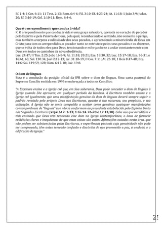 Ef.	
  1:4;	
  1	
  Cor.	
  6:11;	
  11	
  Tess.	
  2:13;	
  Rom.	
  6:4-­‐6;	
  Fil.	
  3:10;	
  Ef.	
  4:23-­‐24;	
  At.	
  11:18;	
  1	
  João	
  3:9;	
  Judas.	
  
20;	
  Ef.	
  3:16-­‐19;	
  Col.	
  1:10-­‐11;	
  Rom.	
  6:4-­‐6.	
  
	
  

Que	
  é	
  o	
  arrependimento	
  que	
  conduz	
  à	
  vida?	
  
R:	
  O	
  arrependimento	
  que	
  conduz	
  à	
  vida	
  é	
  uma	
  graça	
  salvadora,	
  operada	
  no	
  coração	
  do	
  pecador	
  
pelo	
  Espírito	
  e	
  pela	
  Palavra	
  de	
  Deus,	
  pela	
  qual,	
  reconhecendo	
  e	
  sentindo,	
  não	
  somente	
  o	
  perigo,	
  
mas	
  também	
  a	
  torpeza	
  e	
  odiosidade	
  dos	
  seus	
  pecados,	
  e	
  apreendendo	
  a	
  misericórdia	
  de	
  Deus	
  em	
  
Cristo	
  para	
  com	
  os	
  arrependidos,	
  o	
  pecador	
  tanto	
  se	
  entristece	
  pelos	
  seus	
  pecados	
  e	
  os	
  aborrece,	
  
que	
  se	
  volta	
  de	
  todos	
  eles	
  para	
  Deus,	
  tencionando	
  e	
  esforçando-­‐se	
  a	
  andar	
  constantemente	
  com	
  
Deus	
  em	
  todos	
  os	
  caminhos	
  da	
  nova	
  obediência.	
  
Luc.	
  24:47;	
  II	
  Tim.	
  2:25;	
  João	
  16:8-­‐9;	
  At.	
  11:18,	
  20:21;	
  Eze.	
  18:30,	
  32;	
  Luc.	
  15:17-­‐18;	
  Eze.	
  36-­‐31.	
  e	
  
16:61,	
  63;	
  Sal.	
  130:34;	
  Joel	
  2:12-­‐13;	
  Jer.	
  31:18-­‐19;	
  II	
  Cor.	
  7:11;	
  At.	
  26:18;	
  1	
  Reis	
  8:47-­‐48;	
  Eze.	
  
14:6;	
  Sal.	
  119:59,	
  128;	
  Rom.	
  6:17-­‐18;	
  Luc.	
  19:8.	
  
	
  

O	
  dom	
  de	
  línguas	
  
Essa	
   é	
   a	
   conclusão	
   da	
   posição	
   oficial	
   da	
   IPB	
   sobre	
   o	
   dom	
   de	
   línguas.	
   Uma	
   carta	
   pastoral	
   do	
  
Supremo	
  Concílio	
  emitida	
  em	
  1996	
  e	
  endereçada	
  a	
  todos	
  os	
  Concílios:	
  
	
  
“A	
  Escritura	
  ensina	
  e	
  a	
  Igreja	
  crê	
  que,	
  em	
  Sua	
  soberania,	
  Deus	
  pode	
  conceder	
  o	
  dom	
  de	
  línguas	
  à	
  
Igreja	
   quando	
   Lhe	
   aprouver,	
   em	
   qualquer	
   período	
   da	
   História.	
   A	
   Escritura	
   também	
   ensina	
   e	
   a	
  
Igreja	
  crê	
  igualmente,	
  que	
  uma	
  manifestação	
  genuína	
  do	
  dom	
  de	
  línguas	
  deverá	
  sempre	
  seguir	
  o	
  
padrão	
   revelado	
   pelo	
   próprio	
   Deus	
   nas	
   Escrituras,	
   quanto	
   à	
   sua	
   natureza,	
   seu	
   propósito,	
   e	
   sua	
  
utilização.	
   A	
   Igreja	
   não	
   se	
   sente	
   compelida	
   a	
   aceitar	
   como	
   genuínas	
   quaisquer	
   manifestações	
  
contemporâneas	
  de	
  “línguas”	
  que	
  não	
  se	
  conformem	
  ao	
  precedente	
  estabelecido	
  pelo	
  Espírito	
  Santo	
  
nas	
  Sagradas	
  Escrituras	
  [Veja:	
  At	
  2.	
  1-­‐13;	
  1	
  Co	
  14.	
  26-­‐28	
  e	
  12.13,30].	
  Cabe	
  aos	
  que	
  acreditam	
  e	
  
têm	
   ensinado	
   que	
   Deus	
   tem	
   renovado	
   esse	
   dom	
   na	
   Igreja	
   contemporânea,	
   o	
   ônus	
   de	
   fornecer	
  
evidências	
  claras	
  e	
  inequívocas	
  de	
  que	
  estas	
  coisas	
  são	
  assim.	
  Afirmações	
  ousadas	
  nesta	
  área,	
  que	
  
não	
  podem	
  ser	
  substanciadas	
  pelas	
  Escrituras,	
  e	
  experiências	
  pessoais	
  cuja	
  genuinidade	
  não	
  pode	
  
ser	
  comprovada,	
  têm	
  antes	
  semeado	
  confusão	
  e	
  discórdia	
  do	
  que	
  promovido	
  a	
  paz,	
  a	
  unidade,	
  e	
  a	
  
edificação	
  da	
  Igreja.”	
  	
  
	
  

	
  

	
  

	
  




	
  
                                                                                                                                                                          25	
  
 