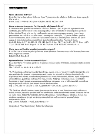 Capítulo	
  1	
  –	
  A	
  Bíblia	
  	
  	
  	
  	
  	
  	
  	
  	
  	
  	
  	
  	
  	
  	
  	
  	
  	
  	
  	
  	
  	
  	
  	
  	
  	
  	
  	
  	
  	
  	
  	
  	
  	
  	
  	
  	
  	
  	
  	
  	
  	
  	
  	
  	
  	
  	
  	
  	
  	
  	
  	
  	
  	
  	
  	
  	
  	
  	
  	
  	
  	
  	
  	
  	
  	
  	
  	
  	
  	
  	
  	
  	
  	
  	
  	
  	
  	
  	
  	
  	
  	
  	
  	
  	
  	
  	
  	
  	
  	
  	
  	
  	
  	
  	
  	
  	
  	
  	
  	
  	
  	
  	
  	
  	
  	
  	
  	
  	
  	
  	
  	
  	
  	
  	
  	
  	
  	
  	
  	
  	
  	
  	
  	
  	
  	
  	
  	
  	
  	
  	
  	
  	
  	
  	
  	
  	
  	
  	
  	
  	
  	
  	
  	
  	
  	
  	
  	
  	
  	
  	
  	
  	
  	
  	
  	
  	
  	
  	
  	
  	
  	
  

	
  
Que	
  é	
  a	
  Palavra	
  de	
  Deus?	
  
R:	
  As	
  Escrituras	
  Sagradas,	
  o	
  Velho	
  e	
  o	
  Novo	
  Testamento,	
  são	
  a	
  Palavra	
  de	
  Deus,	
  a	
  única	
  regra	
  de	
  
fé	
  e	
  prática.	
  	
  
II	
  Tim.	
  3:16;	
  II	
  Pedro	
  1:19	
  21;	
  Isa.	
  8:20;	
  Luc.	
  16:29,	
  31;	
  Gal.	
  1:8-­‐9.	
  
	
  
Como	
  se	
  demonstra	
  que	
  as	
  Escrituras	
  são	
  a	
  Palavra	
  de	
  Deus?	
  
R:	
  Demonstra-­‐se	
  que	
  as	
  Escrituras	
  são	
  a	
  Palavra	
  de	
  Deus	
  -­‐	
  pela	
  majestade	
  e	
  pureza	
  do	
  seu	
  
conteúdo,	
  pela	
  harmonia	
  de	
  todas	
  as	
  suas	
  partes,	
  e	
  pelo	
  propósito	
  do	
  seu	
  conjunto,	
  que	
  é	
  dar	
  
toda	
  a	
  glória	
  a	
  Deus;	
  pela	
  sua	
  luz	
  e	
  pelo	
  poder	
  que	
  possuem	
  para	
  convencer	
  e	
  converter	
  os	
  
pecadores	
  e	
  para	
  edificar	
  e	
  confortar	
  os	
  crentes	
  para	
  a	
  salvação.	
  O	
  Espírito	
  de	
  Deus,	
  porém,	
  
dando	
  testemunho,	
  pelas	
  Escrituras	
  e	
  juntamente	
  com	
  elas	
  no	
  coração	
  do	
  homem,	
  é	
  o	
  único	
  
capaz	
  de	
  completamente	
  persuadi-­‐lo	
  de	
  que	
  elas	
  são	
  realmente	
  a	
  Palavra	
  de	
  Deus.	
  	
  
Os.	
  8:12;	
  1	
  Cor.	
  2:6-­‐7;	
  Sal.	
  119:18,	
  129,	
  140;	
  Sal.	
  12:6;	
  Luc.	
  24:27;	
  At.	
  10:43	
  e	
  26;22;	
  Rom,	
  16:25-­‐
27;	
  At.	
  28:28;	
  Heb.	
  4:12;	
  Tiago	
  1:18;	
  Sal.	
  19:7-­‐9;	
  Rom.	
  15:4:	
  At	
  20:32;	
  João	
  16:13-­‐14.	
  
	
  
Que	
  é	
  o	
  que	
  as	
  Escrituras	
  principalmente	
  ensinam?	
  
R:	
  As	
  Escrituras	
  ensinam	
  principalmente	
  o	
  que	
  o	
  homem	
  deve	
  crer	
  acerca	
  de	
  Deus	
  e	
  o	
  dever	
  que	
  
Deus	
  requer	
  do	
  homem.	
  
João	
  20:31;	
  II	
  Tim.	
  1:13.	
  
	
  
Que	
  revelam	
  as	
  Escrituras	
  acerca	
  de	
  Deus?	
  
R:	
  As	
  Escrituras	
  revelam	
  o	
  que	
  Deus	
  é,	
  quantas	
  pessoas	
  há	
  na	
  Divindade,	
  os	
  seus	
  decretos	
  e	
  como	
  
Ele	
  os	
  executa.	
  
Mat.	
  3:16-­‐17;	
  Isa.	
  46:9-­‐10;	
  At.	
  4:27-­‐28.	
  
	
  
“[...]	
  À	
  Escritura	
  nada	
  se	
  acrescentará	
  em	
  tempo	
  algum,	
  nem	
  por	
  novas	
  revelações	
  do	
  Espírito,	
  nem	
  
por	
  tradições	
  dos	
  homens;	
  reconhecemos,	
  entretanto,	
  ser	
  necessária	
  a	
  íntima	
  iluminação	
  do	
  
Espírito	
  de	
  Deus	
  para	
  a	
  salvadora	
  compreensão	
  das	
  coisas	
  reveladas	
  na	
  palavra,	
  e	
  que	
  há	
  algumas	
  
circunstâncias,	
  quanto	
  ao	
  culto	
  de	
  Deus	
  e	
  ao	
  governo	
  da	
  Igreja,	
  comum	
  às	
  ações	
  e	
  sociedades	
  
humanas,	
  as	
  quais	
  têm	
  de	
  ser	
  ordenadas	
  pela	
  luz	
  da	
  natureza	
  e	
  pela	
  prudência	
  cristã,	
  segundo	
  as	
  
regras	
  gerais	
  da	
  palavra,	
  que	
  sempre	
  devem	
  ser	
  observadas.	
  
Ref.	
  II	
  Tim.	
  3:15-­‐17;	
  Gal.	
  1:8;	
  II	
  Tess.	
  2:2;	
  João	
  6:45;	
  I	
  Cor.	
  2:9,	
  10,	
  l2;	
  I	
  Cor.	
  11:13-­‐14.”	
  
	
  
“Na	
  Escritura	
  não	
  são	
  todas	
  as	
  coisas	
  igualmente	
  claras	
  em	
  si,	
  nem	
  do	
  mesmo	
  modo	
  evidentes	
  a	
  
todos;	
  contudo,	
  as	
  coisas	
  que	
  precisam	
  ser	
  obedecidas,	
  cridas	
  e	
  observadas	
  para	
  a	
  salvação,	
  em	
  um	
  
ou	
  outro	
  passo	
  da	
  Escritura	
  são	
  tão	
  claramente	
  expostas	
  e	
  explicadas,	
  que	
  não	
  só	
  os	
  doutos,	
  mas	
  
ainda	
  os	
  indoutos,	
  no	
  devido	
  uso	
  dos	
  meios	
  ordinários,	
  podem	
  alcançar	
  uma	
  suficiente	
  
compreensão	
  delas.	
  
Ref.	
  II	
  Pedro	
  3:16;	
  Sal.	
  119:105,	
  130;	
  Atos	
  17:11.”	
  	
  	
  	
  	
  

Confissão	
  de	
  Fé	
  de	
  Westminster:	
  da	
  Escritura	
  Sagrada	
  	
  	
  	
  	
  	
  	
  	
  	
  	
  	
  	
  	
  	
  	
  	
  	
  	
  	
  	
  	
  	
  	
  	
  	
  	
  	
  	
  	
  	
  	
  	
  	
  	
  	
  	
  	
  	
  	
  	
  	
  	
  	
  	
  	
  	
  	
  	
  	
  	
  	
  

	
  

	
  

	
  

	
  

	
  
                                                                                                                                                                                                                                                                                                                                                                                                                                                                                                                                                                                                                                                                     5	
  
 
