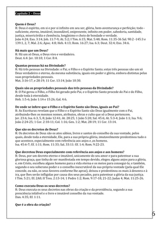Capítulo	
  2	
  –	
  Deus	
  

	
  
Quem	
  é	
  Deus?	
  
R:	
  Deus	
  é	
  espírito,	
  em	
  si	
  e	
  por	
  si	
  infinito	
  em	
  seu	
  ser,	
  glória,	
  bem-­‐aventurança	
  e	
  perfeição;	
  todo	
  -­‐	
  
suficiente,	
  eterno,	
  imutável,	
  insondável,	
  onipresente,	
  infinito	
  em	
  poder,	
  sabedoria,	
  santidade,	
  
justiça,	
  misericórdia	
  e	
  clemência,	
  longânimo	
  e	
  cheio	
  de	
  bondade	
  e	
  verdade.	
  
João	
  4:24;	
  Exo.	
  3:14;	
  Job.	
  11:7-­‐9;	
  At.	
  5:2;	
  I	
  Tim.	
  6:15;	
  Mat.	
  5:48;	
  Rom.	
  11:35-­‐36	
  Sal.	
  90:2	
  -­‐145:3	
  e	
  
139:1,	
  2,	
  7;	
  Mal.	
  2:6;	
  Apoc.	
  4:8;	
  Heb.	
  4:13;	
  Rom.	
  16:27;	
  Isa.	
  6:3;	
  Deut.	
  32:4;	
  Exo.	
  34:6.	
  
	
  
Há	
  mais	
  que	
  um	
  Deus?	
  
R:	
  Há	
  um	
  só	
  Deus,	
  o	
  Deus	
  vivo	
  e	
  verdadeiro.	
  
Deut.	
  6:4:	
  Jer.	
  10:10;	
  1	
  Cor.	
  8:4.	
  
	
  
Quantas	
  pessoas	
  há	
  na	
  Divindade?	
  
R:	
  Há	
  três	
  pessoas	
  na	
  Divindade:	
  o	
  Pai,	
  o	
  Filho	
  e	
  o	
  Espírito	
  Santo;	
  estas	
  três	
  pessoas	
  são	
  um	
  só	
  
Deus	
  verdadeiro	
  e	
  eterno,	
  da	
  mesma	
  substância,	
  iguais	
  em	
  poder	
  e	
  glória,	
  embora	
  distintas	
  pelas	
  
suas	
  propriedades	
  pessoais.	
  
Mat.	
  3:16-­‐17,	
  e	
  28:19;	
  11	
  Cor.	
  13:14;	
  João	
  10:30.	
  
	
  
Quais	
  são	
  as	
  propriedades	
  pessoais	
  das	
  três	
  pessoas	
  da	
  Divindade?	
  
R:	
  O	
  Pai	
  gerou	
  o	
  Filho,	
  o	
  Filho	
  foi	
  gerado	
  pelo	
  Pai,	
  e	
  o	
  Espírito	
  Santo	
  procede	
  do	
  Pai	
  e	
  do	
  Filho,	
  
desde	
  toda	
  à	
  eternidade.	
  
Heb.	
  1:5-­‐6;	
  João	
  1:14	
  e	
  15:26;	
  Gal.	
  4:6.	
  
	
  
De	
  onde	
  se	
  infere	
  que	
  o	
  Filho	
  e	
  o	
  Espírito	
  Santo	
  são	
  Deus,	
  iguais	
  ao	
  Pai?	
  
R:	
  As	
  Escrituras	
  revelam	
  que	
  o	
  Filho	
  e	
  o	
  Espírito	
  Santo	
  são	
  Deus	
  igualmente	
  com	
  o	
  Pai,	
  
atribuindo-­‐lhes	
  os	
  mesmos	
  nomes,	
  atributos,	
  obras	
  e	
  culto	
  que	
  só	
  a	
  Deus	
  pertencem.	
  
Jer.	
  23:6;	
  Isa.	
  6:3,	
  5,	
  8;	
  João	
  12:41;	
  At.	
  28:25;	
  1	
  João	
  5:20;	
  Sal.	
  45:6;	
  At.	
  5:3-­‐4;	
  João	
  1:1;	
  Isa.	
  9:6;	
  
João	
  2:24-­‐25;	
  1	
  Cor.	
  2:10-­‐11;	
  Col.	
  1:16;	
  Gen.	
  1:2;	
  Mat.	
  28:19;	
  11	
  Cor.	
  13:14.	
  
	
  
Que	
  são	
  os	
  decretos	
  de	
  Deus?	
  
R:	
  Os	
  decretos	
  de	
  Deus	
  são	
  os	
  atos	
  sábios,	
  livres	
  e	
  santos	
  do	
  conselho	
  da	
  sua	
  vontade,	
  pelos	
  
quais,	
  desde	
  toda	
  a	
  eternidade,	
  Ele,	
  para	
  a	
  sua	
  própria	
  glória,	
  imutavelmente	
  predestinou	
  tudo	
  o	
  
que	
  acontece,	
  especialmente	
  com	
  referência	
  aos	
  anjos	
  e	
  ,os	
  homens.	
  
Isa.	
  45:6-­‐7;	
  Ef.	
  1:11;	
  Rom.	
  11:33;	
  Sal.	
  33:11:	
  Ef.	
  1:4;	
  Rom.	
  9:22-­‐23.	
  
	
  
Que	
  decretou	
  Deus	
  especialmente	
  com	
  referência	
  aos	
  anjos	
  e	
  aos	
  homens?	
  
R:	
  Deus,	
  por	
  um	
  decreto	
  eterno	
  e	
  imutável,	
  unicamente	
  do	
  seu	
  amor	
  e	
  para	
  patentear	
  a	
  sua	
  
gloriosa	
  graça,	
  que	
  tinha	
  de	
  ser	
  manifestada	
  em	
  tempo	
  devido,	
  elegeu	
  alguns	
  anjos	
  para	
  a	
  glória,	
  
e,	
  em	
  Cristo,	
  escolheu	
  alguns	
  homens	
  para	
  a	
  vida	
  eterna	
  e	
  os	
  meios	
  para	
  consegui-­‐la;	
  e	
  também,	
  
segundo	
  o	
  seu	
  soberano	
  poder	
  e	
  o	
  conselho	
  inescrutável	
  da	
  sua	
  própria	
  vontade	
  (pela	
  qual	
  Ele	
  
concede,	
  ou	
  não,	
  os	
  seus	
  favores	
  conforme	
  lhe	
  apraz),	
  deixou	
  e	
  predestinou	
  os	
  mais	
  à	
  desonra	
  e	
  à	
  
ira,	
  que	
  lhes	
  serão	
  infligidas	
  por	
  causa	
  dos	
  seus	
  pecados,	
  para	
  patentear	
  a	
  glória	
  da	
  sua	
  justiça.	
  
I	
  Tim.	
  5:21;	
  Ef.	
  2A0;	
  II	
  Tess.	
  2:13-­‐14;	
  1	
  Pedro	
  1:2;	
  Rom.	
  9:17-­‐18,	
  21-­‐22;	
  Judas	
  4;	
  Mat.	
  11:25-­‐26.	
  
	
  
Como	
  executa	
  Deus	
  os	
  seus	
  decretos?	
  
R:	
  Deus	
  executa	
  os	
  seus	
  decretos	
  nas	
  obras	
  da	
  criação	
  e	
  da	
  providência,	
  segundo	
  a	
  sua	
  
presciência	
  infalível	
  e	
  o	
  livre	
  e	
  imutável	
  conselho	
  da	
  rua	
  vontade.	
  
Dan.	
  4:35;	
  Ef.	
  1:11.	
  
	
  
Que	
  é	
  a	
  obra	
  da	
  criação?	
  
	
  
                                                                                                                                                                             6	
  
 