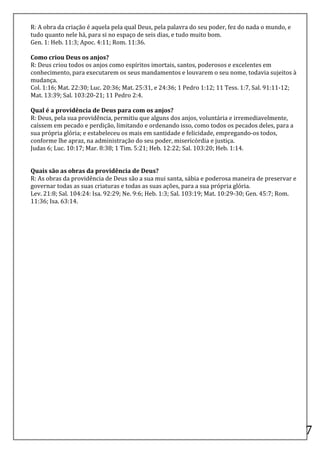 R:	
  A	
  obra	
  da	
  criação	
  é	
  aquela	
  pela	
  qual	
  Deus,	
  pela	
  palavra	
  do	
  seu	
  poder,	
  fez	
  do	
  nada	
  o	
  mundo,	
  e	
  
tudo	
  quanto	
  nele	
  há,	
  para	
  si	
  no	
  espaço	
  de	
  seis	
  dias,	
  e	
  tudo	
  muito	
  bom.	
  
Gen.	
  1:	
  Heb.	
  11:3;	
  Apoc.	
  4:11;	
  Rom.	
  11:36.	
  
	
  
Como	
  criou	
  Deus	
  os	
  anjos?	
  
R:	
  Deus	
  criou	
  todos	
  os	
  anjos	
  como	
  espíritos	
  imortais,	
  santos,	
  poderosos	
  e	
  excelentes	
  em	
  
conhecimento,	
  para	
  executarem	
  os	
  seus	
  mandamentos	
  e	
  louvarem	
  o	
  seu	
  nome,	
  todavia	
  sujeitos	
  à	
  
mudança.	
  
Col.	
  1:16;	
  Mat.	
  22:30;	
  Luc.	
  20:36;	
  Mat.	
  25:31,	
  e	
  24:36;	
  1	
  Pedro	
  1:12;	
  11	
  Tess.	
  1:7,	
  Sal.	
  91:11-­‐12;	
  
Mat.	
  13:39;	
  Sal.	
  103:20-­‐21;	
  11	
  Pedro	
  2:4.	
  
	
  
Qual	
  é	
  a	
  providência	
  de	
  Deus	
  para	
  com	
  os	
  anjos?	
  
R:	
  Deus,	
  pela	
  sua	
  providência,	
  permitiu	
  que	
  alguns	
  dos	
  anjos,	
  voluntária	
  e	
  irremediavelmente,	
  
caíssem	
  em	
  pecado	
  e	
  perdição,	
  limitando	
  e	
  ordenando	
  isso,	
  como	
  todos	
  os	
  pecados	
  deles,	
  para	
  a	
  
sua	
  própria	
  glória;	
  e	
  estabeleceu	
  os	
  mais	
  em	
  santidade	
  e	
  felicidade,	
  empregando-­‐os	
  todos,	
  
conforme	
  lhe	
  apraz,	
  na	
  administração	
  do	
  seu	
  poder,	
  misericórdia	
  e	
  justiça.	
  
Judas	
  6;	
  Luc.	
  10:17;	
  Mar.	
  8:38;	
  1	
  Tim.	
  5:21;	
  Heb.	
  12:22;	
  Sal.	
  103:20;	
  Heb.	
  1:14.	
  
	
  
	
  
Quais	
  são	
  as	
  obras	
  da	
  providência	
  de	
  Deus?	
  
R:	
  As	
  obras	
  da	
  providência	
  de	
  Deus	
  são	
  a	
  sua	
  mui	
  santa,	
  sábia	
  e	
  poderosa	
  maneira	
  de	
  preservar	
  e	
  
governar	
  todas	
  as	
  suas	
  criaturas	
  e	
  todas	
  as	
  suas	
  ações,	
  para	
  a	
  sua	
  própria	
  glória.	
  
Lev.	
  21:8;	
  Sal.	
  104:24:	
  Isa.	
  92:29;	
  Ne.	
  9:6;	
  Heb.	
  1:3;	
  Sal.	
  103:19;	
  Mat.	
  10:29-­‐30;	
  Gen.	
  45:7;	
  Rom.	
  
11:36;	
  Isa.	
  63:14.	
  
	
  
	
  

	
  

	
  

	
  

	
  

	
  

	
  

	
  

	
  

	
  

	
  

	
  

	
  

	
  

	
  
	
  
                                                                                                                                                                  7	
  
 