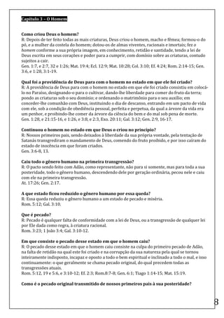 Capítulo	
  3	
  –	
  O	
  Homem	
  

	
  
Como	
  criou	
  Deus	
  o	
  homem?	
  
R:	
  Depois	
  de	
  ter	
  feito	
  todas	
  as	
  mais	
  criaturas,	
  Deus	
  criou	
  o	
  homem,	
  macho	
  e	
  fêmea;	
  formou-­‐o	
  do	
  
pó,	
  e	
  a	
  mulher	
  da	
  costela	
  do	
  homem;	
  dotou-­‐os	
  de	
  almas	
  viventes,	
  racionais	
  e	
  imortais;	
  fez	
  o	
  
homem	
  conforme	
  a	
  sua	
  própria	
  imagem,	
  em	
  conhecimento,	
  retidão	
  e	
  santidade,	
  tendo	
  a	
  lei	
  de	
  
Deus	
  escrita	
  em	
  seus	
  corações	
  e	
  poder	
  para	
  a	
  cumprir,	
  com	
  domínio	
  sobre	
  as	
  criaturas,	
  contudo	
  
sujeitos	
  a	
  cair.	
  
Gen.	
  1:7,	
  e	
  2:7,	
  32	
  e	
  1:26;	
  Mat.	
  19:4;	
  Ecl.	
  12:9;	
  Mat.	
  10:28;	
  Col.	
  3:10;	
  Ef.	
  4:24;	
  Rom.	
  2:14-­‐15;	
  Gen.	
  
3:6,	
  e	
  1:28,	
  3:1-­‐19.	
  
	
  
Qual	
  foi	
  a	
  providência	
  de	
  Deus	
  para	
  com	
  o	
  homem	
  no	
  estado	
  em	
  que	
  ele	
  foi	
  criado?	
  
R:	
  A	
  providência	
  de	
  Deus	
  para	
  com	
  o	
  homem	
  no	
  estado	
  em	
  que	
  ele	
  foi	
  criado	
  consistiu	
  em	
  colocá-­‐
lo	
  no	
  Paraíso,	
  designando-­‐o	
  para	
  o	
  cultivar,	
  dando-­‐lhe	
  liberdade	
  para	
  comer	
  do	
  fruto	
  da	
  terra;	
  
pondo	
  as	
  criaturas	
  sob	
  o	
  seu	
  domínio;	
  e	
  ordenando	
  o	
  matrimônio	
  para	
  o	
  seu	
  auxílio;	
  em	
  
conceder-­‐lhe	
  comunhão	
  com	
  Deus,	
  instituindo	
  o	
  dia	
  de	
  descanso,	
  entrando	
  em	
  um	
  pacto	
  de	
  vida	
  
com	
  ele,	
  sob	
  a	
  condição	
  de	
  obediência	
  pessoal,	
  perfeita	
  e	
  perpetua,	
  da	
  qual	
  a	
  árvore	
  da	
  vida	
  era	
  
um	
  penhor,	
  e	
  proibindo-­‐lhe	
  comer	
  da	
  árvore	
  da	
  ciência	
  do	
  bem	
  e	
  do	
  mal	
  sob	
  pena	
  de	
  morte.	
  
Gen.	
  1:28,	
  e	
  21:15-­‐16,	
  e	
  1:26,	
  e	
  3:8,	
  e	
  2:3,	
  Exo.	
  20:11;	
  Gal.	
  3:12;	
  Gen.	
  2:9,	
  16-­‐17.	
  
	
  
Continuou	
  o	
  homem	
  no	
  estado	
  em	
  que	
  Deus	
  o	
  criou	
  no	
  princípio?	
  
R:	
  Nossos	
  primeiros	
  pais,	
  sendo	
  deixados	
  à	
  liberdade	
  da	
  sua	
  própria	
  vontade,	
  pela	
  tentação	
  de	
  
Satanás	
  transgrediram	
  o	
  mandamento	
  de	
  Deus,	
  comendo	
  do	
  fruto	
  proibido,	
  e	
  por	
  isso	
  caíram	
  do	
  
estado	
  de	
  inocência	
  em	
  que	
  foram	
  criados.	
  
Gen.	
  3:6-­‐8,	
  13.	
  
	
  
Caiu	
  todo	
  o	
  gênero	
  humano	
  na	
  primeira	
  transgressão?	
  
R:	
  O	
  pacto	
  sendo	
  feito	
  com	
  Adão,	
  como	
  representante,	
  não	
  para	
  si	
  somente,	
  mas	
  para	
  toda	
  a	
  sua	
  
posteridade,	
  todo	
  o	
  gênero	
  humano,	
  descendendo	
  dele	
  por	
  geração	
  ordinária,	
  pecou	
  nele	
  e	
  caiu	
  
com	
  ele	
  na	
  primeira	
  transgressão.	
  
At.	
  17:26;	
  Gen.	
  2:17.	
  
	
  
A	
  que	
  estado	
  ficou	
  reduzido	
  o	
  gênero	
  humano	
  por	
  essa	
  queda?	
  
R:	
  Essa	
  queda	
  reduziu	
  o	
  gênero	
  humano	
  a	
  um	
  estado	
  de	
  pecado	
  e	
  miséria.	
  
Rom.	
  5:12;	
  Gal.	
  3:10.	
  
	
  
Que	
  é	
  pecado?	
  
R:	
  Pecado	
  é	
  qualquer	
  falta	
  de	
  conformidade	
  com	
  a	
  lei	
  de	
  Deus,	
  ou	
  a	
  transgressão	
  de	
  qualquer	
  lei	
  
por	
  Ele	
  dada	
  como	
  regra,	
  à	
  criatura	
  racional.	
  
Rom.	
  3:23;	
  1	
  João	
  3:4;	
  Gal.	
  3:10-­‐12.	
  
	
  
Em	
  que	
  consiste	
  o	
  pecado	
  desse	
  estado	
  em	
  que	
  o	
  homem	
  caiu?	
  
R:	
  O	
  pecado	
  desse	
  estado	
  em	
  que	
  o	
  homem	
  caiu	
  consiste	
  na	
  culpa	
  do	
  primeiro	
  pecado	
  de	
  Adão,	
  
na	
  falta	
  de	
  retidão	
  na	
  qual	
  este	
  foi	
  criado	
  e	
  na	
  corrupção	
  da	
  sua	
  natureza	
  pela	
  qual	
  se	
  tornou	
  
inteiramente	
  indisposto,	
  incapaz	
  e	
  oposto	
  a	
  todo	
  o	
  bem	
  espiritual	
  e	
  inclinado	
  a	
  todo	
  o	
  mal,	
  e	
  isso	
  
continuamente:	
  o	
  que	
  geralmente	
  se	
  chama	
  pecado	
  original,	
  do	
  qual	
  precedem	
  todas	
  as	
  
transgressões	
  atuais.	
  
Rom.	
  5:12,	
  19	
  e	
  5:6,	
  e	
  3:10-­‐12;	
  Ef.	
  2:3;	
  Rom.8:7-­‐8;	
  Gen.	
  6:1;	
  Tiago	
  1:14-­‐15;	
  Mat.	
  15:19.	
  
	
  
Como	
  é	
  o	
  pecado	
  original	
  transmitido	
  de	
  nossos	
  primeiros	
  pais	
  à	
  sua	
  posteridade?	
  


	
  
                                                                                                                                                                       8	
  
 