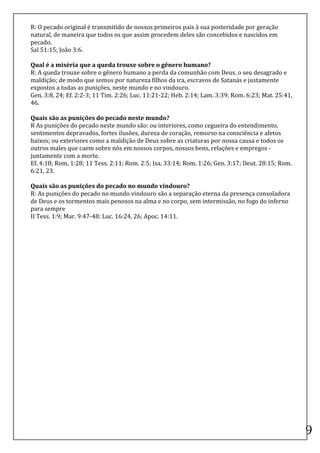 R:	
  O	
  pecado	
  original	
  é	
  transmitido	
  de	
  nossos	
  primeiros	
  pais	
  à	
  sua	
  posteridade	
  por	
  geração	
  
natural,	
  de	
  maneira	
  que	
  todos	
  os	
  que	
  assim	
  procedem	
  deles	
  são	
  concebidos	
  e	
  nascidos	
  em	
  
pecado.	
  
Sal	
  51:15;	
  João	
  3:6.	
  
	
  
Qual	
  é	
  a	
  miséria	
  que	
  a	
  queda	
  trouxe	
  sobre	
  o	
  gênero	
  humano?	
  
R:	
  A	
  queda	
  trouxe	
  sobre	
  o	
  gênero	
  humano	
  a	
  perda	
  da	
  comunhão	
  com	
  Deus,	
  o	
  seu	
  desagrado	
  e	
  
maldição;	
  de	
  modo	
  que	
  somos	
  por	
  natureza	
  filhos	
  da	
  ira,	
  escravos	
  de	
  Satanás	
  e	
  justamente	
  
expostos	
  a	
  todas	
  as	
  punições,	
  neste	
  mundo	
  e	
  no	
  vindouro.	
  
Gen.	
  3:8,	
  24;	
  Ef.	
  2:2-­‐3;	
  11	
  Tim.	
  2:26;	
  Luc.	
  11:21-­‐22;	
  Heb.	
  2:14;	
  Lam.	
  3:39;	
  Rom.	
  6:23;	
  Mat.	
  25:41,	
  
46.	
  
	
  
Quais	
  são	
  as	
  punições	
  do	
  pecado	
  neste	
  mundo?	
  
R	
  As	
  punições	
  do	
  pecado	
  neste	
  mundo	
  são:	
  ou	
  interiores,	
  como	
  cegueira	
  do	
  entendimento,	
  
sentimentos	
  depravados,	
  fortes	
  ilusões,	
  dureza	
  de	
  coração,	
  remorso	
  na	
  consciência	
  e	
  afetos	
  
baixos;	
  ou	
  exteriores	
  como	
  a	
  maldição	
  de	
  Deus	
  sobre	
  as	
  criaturas	
  por	
  nossa	
  causa	
  e	
  todos	
  os	
  
outros	
  males	
  que	
  caem	
  sobre	
  nós	
  em	
  nossos	
  corpos,	
  nossos	
  bens,	
  relações	
  e	
  empregos	
  -­‐
juntamente	
  com	
  a	
  morte.	
  
Ef.	
  4:18;	
  Rom,	
  1:28;	
  11	
  Tess.	
  2:11;	
  Rom.	
  2:5;	
  Isa.	
  33:14;	
  Rom.	
  1:26;	
  Gen.	
  3:17;	
  Deut.	
  28:15;	
  Rom.	
  
6:21,	
  23.	
  
	
  
Quais	
  são	
  as	
  punições	
  do	
  pecado	
  no	
  mundo	
  vindouro?	
  
R:	
  As	
  punições	
  do	
  pecado	
  no	
  mundo	
  vindouro	
  são	
  a	
  separação	
  eterna	
  da	
  presença	
  consoladora	
  
de	
  Deus	
  e	
  os	
  tormentos	
  mais	
  penosos	
  na	
  alma	
  e	
  no	
  corpo,	
  sem	
  intermissão,	
  no	
  fogo	
  do	
  inferno	
  
para	
  sempre	
  
II	
  Tess.	
  1:9;	
  Mar.	
  9:47-­‐48:	
  Luc.	
  16:24,	
  26;	
  Apoc.	
  14:11.	
  
	
  
	
  

	
  

	
  

	
  

	
  

	
  

	
  

	
  

	
  

	
  

	
  

	
  

	
  

	
  
	
  
                                                                                                                                                                9	
  
 