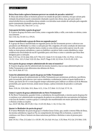 Capítulo	
  4	
  –	
  Salvação	
  

	
  
Deixa	
  Deus	
  todo	
  o	
  gênero	
  humano	
  perecer	
  no	
  estado	
  de	
  pecado	
  e	
  miséria?	
  
R:	
  Deus	
  não	
  deixa	
  todos	
  os	
  homens	
  perecer	
  no	
  estado	
  de	
  pecado	
  e	
  miséria,	
  em	
  que	
  caíram	
  pela	
  
violação	
  do	
  primeiro	
  pacto	
  comumente	
  chamado	
  o	
  pacto	
  das	
  obras;	
  mas,	
  por	
  puro	
  amor	
  e	
  
misericórdia	
  livra	
  os	
  escolhidos	
  desse	
  estado	
  e	
  os	
  introduz	
  num	
  estado	
  de	
  salvação	
  pelo	
  segundo	
  
pacto	
  comumente	
  chamado	
  o	
  pacto	
  da	
  graça.	
  
I	
  Tess.	
  5:9;	
  Gal.	
  3:lC;	
  Tito	
  3:4-­‐7,	
  e	
  1:2.	
  
	
  
Com	
  quem	
  foi	
  feito	
  o	
  pacto	
  da	
  graça?	
  
R:	
  O	
  pacto	
  da	
  graça	
  foi	
  feito	
  com	
  Cristo,	
  como	
  o	
  segundo	
  Adão,	
  e	
  nEle,	
  com	
  todos	
  os	
  eleitos,	
  como	
  
sua	
  semente.	
  
Gal.	
  3:16;	
  Isa.	
  53:10-­‐11;	
  e	
  59:21.	
  
	
  
Como	
  é	
  manifestada	
  a	
  graça	
  de	
  Deus	
  no	
  segundo	
  pacto?	
  
R:	
  A	
  graça	
  de	
  Deus	
  é	
  manifestada	
  no	
  segundo	
  pacto	
  em	
  Ele	
  livremente	
  prover	
  e	
  oferecer	
  aos	
  
pecadores	
  um	
  Mediador	
  e	
  a	
  vida	
  e	
  a	
  salvação	
  por	
  Ele;	
  exigindo	
  a	
  fé	
  como	
  condição	
  de	
  interessá-­‐
los	
  nEle,	
  promete	
  e	
  dá	
  o	
  Espírito	
  Santo	
  a	
  todos	
  os	
  seus	
  eleitos,	
  para	
  neles	
  operar	
  essa	
  fé,	
  com	
  
todas	
  as	
  mais	
  graças	
  salvadoras,	
  e	
  para	
  os	
  habilitar	
  a	
  praticar	
  toda	
  a	
  santa	
  obediência,	
  como	
  
evidência	
  da	
  sinceridade	
  da	
  sua	
  fé	
  e	
  gratidão	
  para	
  com	
  Deus	
  e	
  como	
  o	
  caminho	
  que	
  Deus	
  lhes	
  
designou	
  para	
  a	
  salvação.	
  
Gen.	
  3:15:	
  Isa.	
  4:3-­‐6;	
  João	
  326,	
  6:27;	
  Tito	
  2:5;	
  1	
  João	
  5:11-­‐12;	
  João	
  3:36,	
  1:2;	
  Prov.	
  1:23;	
  Luc.	
  
11:13;	
  1	
  Cor.	
  12:3,	
  9;	
  Gal.	
  5:22-­‐23;	
  Eze.	
  34:27;	
  Tiago	
  2:18,	
  12;	
  II	
  Cor.	
  5:14-­‐15;	
  Ef.	
  2:10.	
  
	
  
Foi	
  o	
  pacto	
  da	
  graça	
  sempre	
  administrado	
  de	
  uma	
  só	
  maneira?	
  
R:	
  O	
  pacto	
  da	
  graça	
  não	
  foi	
  administrado	
  da	
  mesma	
  maneira;	
  mas	
  as	
  suas	
  administrações	
  no	
  
Velho	
  Testamento	
  eram	
  diferentes	
  das	
  debaixo	
  do	
  Novo.	
  
Cor.	
  3:6-­‐9;	
  Heb.	
  8:7-­‐13.	
  
	
  
Como	
  foi	
  administrado	
  o	
  pacto	
  da	
  graça	
  no	
  Velho	
  Testamento?	
  
R:	
  O	
  pacto	
  da	
  graça	
  foi	
  administrado	
  no	
  Velho	
  Testamento	
  por	
  promessas,	
  profecias,	
  sacrifícios,	
  
pela	
  circuncisão,	
  pela	
  páscoa	
  e	
  por	
  outros	
  símbolos	
  e	
  ordenanças:	
  todos	
  os	
  quais	
  tipificaram.	
  o	
  
Cristo,	
  que	
  havia	
  de	
  vir	
  e	
  eram	
  naquele	
  tempo	
  suficientes	
  para	
  edificar	
  os	
  eleitos	
  na	
  fé	
  do	
  Messias	
  
prometido,	
  por	
  quem	
  tiveram,	
  ainda	
  nesse	
  tempo,	
  a	
  plena	
  remissão	
  do	
  pecado	
  e	
  a	
  salvação	
  
eterna.	
  
Rom.	
  15:8;	
  At.	
  3:24;	
  Heb.	
  10:1;	
  Rom.	
  4:11,	
  1	
  Cor.	
  5:7;	
  Heb.	
  11:13;	
  Gal.	
  3:7-­‐9.	
  14.	
  
	
  
Como	
  é	
  o	
  pacto	
  da	
  graça	
  administrado	
  no	
  Novo	
  Testamento?	
  
R:	
  No	
  Novo	
  Testamento,	
  quando	
  Cristo,	
  a	
  substância,	
  foi	
  manifestado,	
  o	
  mesmo	
  pacto	
  da	
  graça	
  foi	
  
e	
  continua	
  a	
  ser	
  administrado	
  na	
  pregação	
  da	
  palavra	
  na	
  celebração	
  dos	
  sacramentos	
  do	
  batismo	
  
e	
  da	
  Ceia	
  do	
  Senhor;	
  e	
  assim	
  a	
  graça	
  e	
  a	
  salvação	
  são	
  manifestadas	
  em	
  maior	
  plenitude,	
  evidência	
  
e	
  eficácia	
  a	
  todas	
  as	
  nações.	
  
Luc.	
  24:47-­‐48;	
  Mat.	
  28:19-­‐20;	
  1	
  Cor.	
  11:23-­‐25;	
  Rom.	
  1:	
  16;	
  11	
  Cor.	
  3:6.	
  
	
  
Quem	
  é	
  o	
  Mediador	
  do	
  pacto	
  da	
  graça?	
  
R:	
  O	
  único	
  Mediador	
  do	
  pacto	
  da	
  graça	
  é	
  o	
  Senhor	
  Jesus	
  Cristo,	
  que,	
  sendo	
  o	
  eterno	
  Filho	
  de	
  Deus,	
  
da	
  mesma	
  substância	
  e	
  igual	
  ao	
  Pai,	
  no	
  cumprimento	
  do	
  tempo	
  fêz-­‐se	
  homem,	
  e	
  assim	
  foi	
  e	
  
continua	
  a	
  ser	
  Deus	
  e	
  homem	
  em	
  duas	
  naturezas	
  perfeitas	
  e	
  distintas	
  e	
  uma	
  só	
  pessoa	
  para	
  
sempre.	
  
João	
  14:16;	
  1	
  Tim.	
  2:5;	
  João	
  1:1	
  e	
  10:30	
  ;	
  Fil.	
  2:6;	
  Gal.	
  4:4;	
  Luc.	
  1:35;	
  Rom.	
  9:5;	
  Col.	
  2:9;	
  Heb.	
  13:8.	
  
	
  
	
  
                                                                                                                                                                              10	
  
 