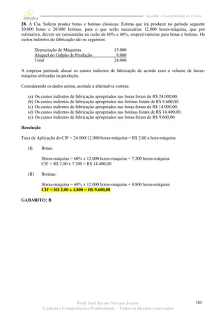 Apostila – Contabilidade de Custos

28. A Cia. Soleira produz botas e botinas clássicas. Estima que irá produzir no período seguinte
30.000 botas e 20.000 botinas, para o que serão necessárias 12.000 horas-máquina, que por
estimativa, devem ser consumidas na razão de 60% e 40%, respectivamente para botas e botinas. Os
custos indiretos de fabricação são os seguintes:

          Depreciação de Máquinas                    15.000
          Aluguel do Galpão de Produção               9.000
          Total                                      24.000

A empresa pretende alocar os custos indiretos de fabricação de acordo com o volume de horas-
máquina utilizadas na produção.

Considerando os dados acima, assinale a alternativa correta:

   (a)    Os custos indiretos de fabricação apropriados nas botas foram de R$ 24.000,00.
   (b)    Os custos indiretos de fabricação apropriados nas botinas foram de R$ 9.600,00.
   (c)    Os custos indiretos de fabricação apropriados nas botas foram de R$ 14.000,00.
   (d)    Os custos indiretos de fabricação apropriados nas botinas foram de R$ 14.400,00.
   (e)    Os custos indiretos de fabricação apropriados nas botas foram de R$ 9.600,00.

Resolução

Taxa de Aplicação do CIF = 24.000/12.000 horas-máquina = R$ 2,00 a hora-máquina

   (I)       Botas:

             Horas-máquina = 60% x 12.000 horas-máquina = 7.200 horas-máquina
             CIF = R$ 2,00 x 7.200 = R$ 14.400,00

   (II)      Botinas:

             Horas-máquina = 40% x 12.000 horas-máquina = 4.800 horas-máquina
             CIF = R$ 2,00 x 4.800 = R$ 9.600,00

GABARITO: B




                             Prof. José Jayme Moraes Junior                                         103
              Cathedra Competências Profissionais – Todos os direitos reservados
 