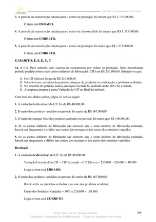 Apostila – Contabilidade de Custos

3. A parcela da manutenção rateada para o centro de produção foi menor que R$ 1.375.000,00.

        O item está ERRADO.

4. A parcela da manutenção rateada para o centro de almoxarifado foi menor que R$ 1.375.000,00.

        O item está CORRETO.

5. A parcela da manutenção rateada para o centro de produção foi maior que R$ 1.375.000,00.

        O item está CORRETO.

GABARITO: E, E, E, C, C

34. A Cia. Pasil trabalha com sistema de custeamento por ordem de produção. Num determinado
período predeterminou seus custos indiretos de fabricação (CIF) em R$ 250.000,00. Sabendo-se que:

   1)   Os CIF efetivos foram de R$ 210.000,00
   2)   Não existiam, no início do período, estoques de produtos em elaboração e produtos acabados;
   3)   No decorrer do período, toda a produção iniciada foi acabada desta, 80% foi vendida;
   4)   A empresa encerra a conta Variação do CIF no final do período.

Com base nos dados acima, julgue os itens a seguir:

1. A variação desfavorável do CIF foi de R$ 40.000,00.

2. O custo dos produtos vendidos no período foi maior de R$ 167.000,00.

3. O custo do estoque final dos produtos acabados no período foi maior que R$ 100.000,00.

4. Se os custos indiretos de fabricação são menores que o custo indireto de fabricação estimado,
haverá um lançamento a crédito nas contas dos estoques e dos custos dos produtos vendidos.

5. Se os custos indiretos de fabricação são menores que o custo indireto de fabricação estimado,
haverá um lançamento a débito nas contas dos estoques e dos custos dos produtos vendidos.

Resolução

1. A variação desfavorável do CIF foi de R$ 40.000,00.

        Variação Favorável do CIF = CIF Estimado – CIF Efetivo = 250.000 – 210.000 = 40.000

        Logo, o item está ERRADO.

2. O custo dos produtos vendidos no período foi maior de R$ 167.000,00.

        Rateio entre os produtos acabados e o custo dos produtos vendidos:

        Custo dos Produtos Vendidos = 80% x 210.000 = 168.000

        Logo, o item está CORRETO.



                           Prof. José Jayme Moraes Junior                                         108
            Cathedra Competências Profissionais – Todos os direitos reservados
 