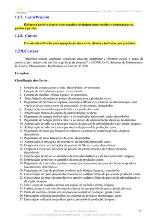 Apostila – Contabilidade de Custos

1.2.7. Lucro/Prejuízo

      Diferença positiva (lucro) e/ou negativa (prejuízo) entre receitas e despesas/custos,
ganhos e perdas.

1.2.8. Custeio
        É o método utilizado para apropriação dos custos, diretos e indiretos, aos produtos.

1.2.9.Custear
        “Significa coletar, acumular, organizar, analisar, interpretar e informar custos e dados de
custos, com o objetivo de auxiliar a gerência da empresa”. (LEONE, G. G. Sistemas de Custeamento.
In: Custos. Planejamento, Implantação e Controle. P. 229)

Exemplos:

Classificação dos Gastos:

   1.  Compra de computadores à vista: desembolso; investimento.
   2.  Compra de mercadorias a prazo: investimento.
   3.  Compra de matérias-primas a prazo: investimento.
   4.  Transferências de matérias-primas do estoque para a produção: custo.
   5.  Pagamento de prêmios de seguros, cobrindo a fábrica e os imóveis da administração, com
       vigência de um ano, a partir da contratação: investimento, desembolso.
   6. Apropriação mensal do seguro da fábrica à produção: custo.
   7. Apropriação mensal do seguro da administração: despesa.
   8. Pagamento de energia elétrica relativa às instalações industriais: custo, desembolso.
   9. Pagamento de energia elétrica relativa ao imóvel da administração: despesa, desembolso.
   10. Apropriação de salários e encargos sociais do pessoal da administração e de vendas: despesa.
   11. Apropriação de salários e encargos sociais do pessoal da produção: custo.
   12. Pagamento de encargos financeiros relativos à compra de matérias-primas: despesa,
       desembolso.
   13. Pagamento de taxas bancárias: despesa, desembolso.
   14. Apropriação, à produção, de honorários da diretoria industrial: custo.
   15. Despesas à vista com refeições do pessoal da fábrica: custo, desembolso.
   16. Despesas à vista com refeições do pessoal da administração e de vendas: despesa,
       desembolso.
   17. Depreciação de móveis e utensílios da área administrativa e da área comercial: despesa.
   18. Depreciação de móveis e utensílios da área de produção: custo.
   19. Pagamento de frete sobre matérias-primas (incorporam-se ao valor dos bens comprados):
       investimento, desembolso.
   20. Pagamento de frete de produtos vendidos pela fábrica: despesa, desembolso.
   21. Constituição de provisão para décimo-terceiro salário e férias do pessoal da produção: custo.
   22. Constituição de provisão para décimo-terceiro salário e férias do pessoal da administração e
       de vedas: despesa.
   23. Danificação de matérias-primas em função de incêndio: perda, despesa.
   24. Gasto (já pago) com mão-de-obra da fábrica em um período de greve: perda, despesa.
   25. Perda de matérias-primas em um processo normal de produção: perda, custo.
   26. Embalagem utilizada em produto no decorrer do processo de produção: custo.
   27. Embalagem utilizada em produto após o processo de produção: despesa.


                           Prof. José Jayme Moraes Junior                                          11
            Cathedra Competências Profissionais – Todos os direitos reservados
 