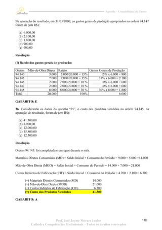 Apostila – Contabilidade de Custos


Na apuração do resultado, em 31/03/2000, os gastos gerais de produção apropriados na ordem 94.147
foram de (em R$):

  (a)   6.000,00
  (b)   2.100,00
  (c)   1.800,00
  (d)   900,00
  (e)   600,00

Resolução

(I) Rateio dos gastos gerais de produção:

Ordem      Mão-de-Obra Direta Rateio              Gastos Gerais de Produção
94.140                  3.000 3.000/20.000 = 15%           15% x 6.000 = 900
94.145                  7.000 7.000/20.000 = 35%         35% x 6.000 = 2.100
94.146                  2.000 2.000/20.000 = 10 %          10% x 6.000 = 600
94.147                  2.000 2.000/20.000 = 10 %          10% x 6.000 = 600
94.148                  6.000 6.000/20.000 = 30 %        30% x 6.000 = 1.800
Total                  20.000               100%                       6.000

GABARITO: E

36. Considerando os dados da questão “35”, o custo dos produtos vendidos na ordem 94.145, na
apuração do resultado, foram de (em R$):

  (a)   41.300,00
  (b)   8.900,00
  (c)   12.000,00
  (d)   15.800,00
  (e)   12.500,00

Resolução

Ordem 94.145: foi completada e entregue durante o mês.

Materiais Diretos Consumidos (MD) = Saldo Inicial + Consumo do Período = 9.000 + 5.000 =14.000

Mão-de-Obra Direta (MOD) = Saldo Inicial + Consumo do Período = 14.000 + 7.000 = 21.000

Custos Indiretos de Fabricação (CIF) = Saldo Inicial + Consumo do Período = 4.200 + 2.100 = 6.300

         (=) Materiais Diretos Consumidos (MD)           14.000
         (+) Mão-de-Obra Direta (MOD)                    21.000
         (+) Custos Indiretos de Fabricação (CIF)         6.300
         (=) Custo dos Produtos Vendidos                 41.300

GABARITO: A




                            Prof. José Jayme Moraes Junior                                      110
             Cathedra Competências Profissionais – Todos os direitos reservados
 