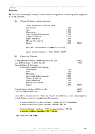 Apostila – Contabilidade de Custos

Resolução

41. Utilizando o custeio por absorção, o valor do custo dos produtos vendidos apurados no período
foi de R$ 30.000,00.

      (I)      Cálculo dos Custos Indiretos Variáveis:

                      Custos Indiretos Fixos (60% do total)
                      Aquecimento                                          1.000
                      Força                                                3.000
                      Manutenção                                           3.500
                      Depreciação de Equipamentos                          2.500
                      Aluguel da Fábrica                                   6.000
                      Seguro da Fábrica                                    1.500
                      Mão-de-Obra Indireta                                 4.000
                      Reparos                                              2.500       24.000

                      Total dos Custos Indiretos = 24.000/60% = 40.000

                      Custos Indiretos Variáveis = 40% x 40.000 = 16.000

      (II)     Custeio por Absorção:

       Matéria-Prima Consumida = 8.000 unidades x R$ 2,00                              16.000
       Mão-de-Obra Direta = 8.000 x R$ 1,00                                             8.000
       Custos Indiretos de Fabricação
              Custos Indiretos Fixos (60% do total)
                      Aquecimento                                          1.000
                      Força                                                3.000
                      Manutenção                                           3.500
                      Depreciação de Equipamentos                          2.500
                      Aluguel da Fábrica                                   6.000
                      Seguro da Fábrica                                    1.500
                      Mão-de-Obra Indireta                                 4.000
                      Reparos                                              2.500       24.000

       Custos Indiretos Variáveis (40% do total)                                       16.000
       Custo de Produção do Período                                                    64.000

       Como não há estoques iniciais e finais de produtos em elaboração, o custo de produção do
       período é igual ao custo da produção acabada no período:

               Custo Unitário da Produção Acabada no Período = 64.000/8.000 unidades
               Custo Unitário da Produção Acabada no Período = R$ 8,00

               Custo dos Produtos Vendidos = 6.000 unidades vendidas x R$ 8,00
               Custo dos Produtos Vendidos (CPV) = 48.000

       Logo, o item está ERRADO.




                            Prof. José Jayme Moraes Junior                                      114
             Cathedra Competências Profissionais – Todos os direitos reservados
 