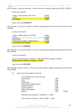 Apostila – Contabilidade de Custos

42. Utilizando o custeio por absorção, o valor do lucro bruto apurado no período foi de R$ 12.000,00.

       Custeio por Absorção:

       Vendas = 6.000 unidades x R$ 10,00                  60.000
       (-) CPV                                            (48.000)
       Lucro Bruto                                         12.000

       Logo, o item está CORRETO.

43. Utilizando o custeio por absorção, o resultado líquido apurado no período foi um prejuízo de R$
4.000,00.

       Custeio por Absorção:

       Vendas = 6.000 unidades x R$ 10,00                  60.000
       (-) CPV                                            (48.000)
       Lucro Bruto                                         12.000
       (-) Despesas de Vendas e Administrativas           (10.000)
       Lucro Operacional Líquido                            2.000

       Logo, o item está ERRADO.

44. Utilizando o custeio por absorção, o valor do estoque final de produtos apurado no período foi de
R$ 10.000,00.

       Custeio por Absorção:

       Estoque Final de Produtos Acabados = 2.000 unidades não vendidas x R$ 8,00
       Estoque Final de Produtos Acabados = 16.000

       Logo, o item está ERRADO.

45. Utilizando o custeio variável, o valor do custo dos produtos vendidos apurados no período foi de
R$ 48.000,00.

       (I)     Cálculo dos Custos Indiretos Variáveis:

                      Custos Indiretos Fixos (60% do total)
                      Aquecimento                                          1.000
                      Força                                                3.000
                      Manutenção                                           3.500
                      Depreciação de Equipamentos                          2.500
                      Aluguel da Fábrica                                   6.000
                      Seguro da Fábrica                                    1.500
                      Mão-de-Obra Indireta                                 4.000
                      Reparos                                              2.500          24.000

                      Total dos Custos Indiretos = 24.000/60% = 40.000

                      Custos Indiretos Variáveis = 40% x 40.000 = 16.000



                            Prof. José Jayme Moraes Junior                                         115
             Cathedra Competências Profissionais – Todos os direitos reservados
 