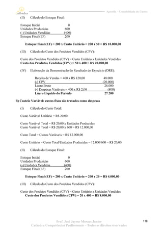 Apostila – Contabilidade de Custos

   (II)      Cálculo do Estoque Final:

   Estoque Inicial                        0
   Unidades Produzidas                  600
   (-) Unidades Vendidas               (400)
   Estoque Final (EF)                   200

          Estoque Final (EF) = 200 x Custo Unitário = 200 x 50 = R$ 10.000,00

   (III)     Cálculo do Custo dos Produtos Vendidos (CPV):

   Custo dos Produtos Vendidos (CPV) = Custo Unitário x Unidades Vendidas
   Custo dos Produtos Vendidos (CPV) = 50 x 400 = R$ 20.000,00

   (IV)      Elaboração da Demonstração do Resultado do Exercício (DRE):

                Receita de Vendas = 400 x R$ 120,00              48.000
                (-) CPV                                         (20.000)
                Lucro Bruto                                       28.000
                (-) Despesas Variáveis = 400 x R$ 2,00              (800)
                Lucro Líquido do Período                          27.200

B) Custeio Variável: custos fixos são tratados como despesas

   (I)       Cálculo do Custo Total:

   Custo Variável Unitário = R$ 20,00

   Custo Variável Total = R$ 20,00 x Unidades Produzidas
   Custo Variável Total = R$ 20,00 x 600 = R$ 12.000,00

   Custo Total = Custos Variáveis = R$ 12.000,00

   Custo Unitário = Custo Total/Unidades Produzidas = 12.000/600 = R$ 20,00

   (II)      Cálculo do Estoque Final:

   Estoque Inicial                        0
   Unidades Produzidas                  600
   (-) Unidades Vendidas               (400)
   Estoque Final (EF)                   200

          Estoque Final (EF) = 200 x Custo Unitário = 200 x 20 = R$ 4.000,00

   (III)     Cálculo do Custo dos Produtos Vendidos (CPV):

   Custo dos Produtos Vendidos (CPV) = Custo Unitário x Unidades Vendidas
      Custo dos Produtos Vendidos (CPV) = 20 x 400 = R$ 8.000,00




                             Prof. José Jayme Moraes Junior                                     118
              Cathedra Competências Profissionais – Todos os direitos reservados
 