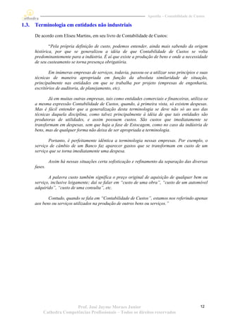 Apostila – Contabilidade de Custos

1.3.   Terminologia em entidades não industriais
       De acordo com Eliseu Martins, em seu livro de Contabilidade de Custos:

               “Pela própria definição de custo, podemos entender, ainda mais sabendo da origem
       histórica, por que se generalizou a idéia de que Contabilidade de Custos se volta
       predominantemente para a indústria. É aí que existe a produção de bens e onde a necessidade
       de seu custeamento se torna presença obrigatória.

               Em inúmeras empresas de serviços, todavia, passou-se a utilizar seus princípios e suas
       técnicas de maneira apropriada em função da absoluta similaridade de situação,
       principalmente nas entidades em que se trabalha por projeto (empresas de engenharia,
       escritórios de auditoria, de planejamento, etc).

              Já em muitas outras empresas, tais como entidades comerciais e financeiras, utiliza-se
       a mesma expressão Contabilidade de Custos, quando, à primeira vista, só existem despesas.
       Mas é fácil entender que a generalização desta terminologia se deve não só ao uso das
       técnicas daquela disciplina, como talvez principalmente à idéia de que tais entidades são
       produtoras de utilidades, e assim possuem custos. São custos que imediatamente se
       transformam em despesas, sem que haja a fase de Estocagem, como no caso da indústria de
       bens, mas de qualquer forma não deixa de ser apropriada a terminologia.

              Portanto, é perfeitamente idêntica a terminologia nessas empresas. Por exemplo, o
       serviço de câmbio de um Banco faz aparecer gastos que se transformam em custo de um
       serviço que se torna imediatamente uma despesa.

                Assim há nessas situações certa sofisticação e refinamento da separação das diversas
       fases.

              A palavra custo também significa o preço original de aquisição de qualquer bem ou
       serviço, inclusive leigamente; daí se falar em “custo de uma obra”, “custo de um automóvel
       adquirido”, “custo de uma consulta”, etc.

              Contudo, quando se fala em “Contabilidade de Custos”, estamos nos referindo apenas
       aos bens ou serviços utilizados na produção de outros bens ou serviços.”




                          Prof. José Jayme Moraes Junior                                           12
           Cathedra Competências Profissionais – Todos os direitos reservados
 