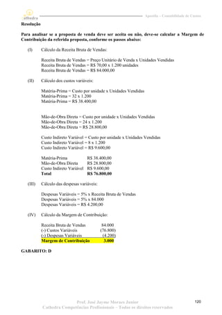 Apostila – Contabilidade de Custos

Resolução

Para analisar se a proposta de venda deve ser aceita ou não, deve-se calcular a Margem de
Contribuição da referida proposta, conforme os passos abaixo:

   (I)      Cálculo da Receita Bruta de Vendas:

            Receita Bruta de Vendas = Preço Unitário de Venda x Unidades Vendidas
            Receita Bruta de Vendas = R$ 70,00 x 1.200 unidades
            Receita Bruta de Vendas = R$ 84.000,00

   (II)     Cálculo dos custos variáveis:

            Matéria-Prima = Custo por unidade x Unidades Vendidas
            Matéria-Prima = 32 x 1.200
            Matéria-Prima = R$ 38.400,00


            Mão-de-Obra Direta = Custo por unidade x Unidades Vendidas
            Mão-de-Obra Direta = 24 x 1.200
            Mão-de-Obra Direta = R$ 28.800,00

            Custo Indireto Variável = Custo por unidade x Unidades Vendidas
            Custo Indireto Variável = 8 x 1.200
            Custo Indireto Variável = R$ 9.600,00

            Matéria-Prima             R$ 38.400,00
            Mão-de-Obra Direta        R$ 28.800,00
            Custo Indireto Variável   R$ 9.600,00
            Total                     R$ 76.800,00

   (III)    Cálculo das despesas variáveis:

            Despesas Variáveis = 5% x Receita Bruta de Vendas
            Despesas Variáveis = 5% x 84.000
            Despesas Variáveis = R$ 4.200,00

   (IV)     Cálculo da Margem de Contribuição:

            Receita Bruta de Vendas            84.000
            (-) Custos Variáveis              (76.800)
            (-) Despesas Variáveis              (4.200)
            Margem de Contribuição               3.000

GABARITO: D




                           Prof. José Jayme Moraes Junior                                         120
            Cathedra Competências Profissionais – Todos os direitos reservados
 