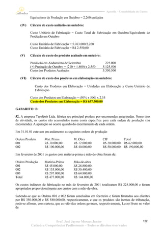 Apostila – Contabilidade de Custos

           Equivalente de Produção em Outubro = 2.260 unidades

   (IV)    Cálculo do custo unitário em outubro:

           Custo Unitário de Fabricação = Custo Total de Fabricação em Outubro/Equivalente de
           Produção em Outubro

           Custo Unitário de Fabricação = 5.763.000/2.260
           Custo Unitário de Fabricação = R$ 2.550,00

   (V)     Cálculo do custo do produto acabado em outubro:

          Produção em Andamento de Setembro                       225.000
          (+) Produção de Outubro = (210 + 1.800) x 2.550       5.125.500
          Custo dos Produtos Acabados                           5.350.500

   (VI)    Cálculo do custo dos produtos em elaboração em outubro:

              Custo dos Produtos em Elaboração = Unidades em Elaboração x Custo Unitário de
              Fabricação

           Custo dos Produtos em Elaboração = (50% x 500) x 2.55
           Custo dos Produtos em Elaboração = R$ 637.500,00

GABARITO: B

52. A empresa Tarefeoir Ltda. fabrica seu principal produto por encomendas antecipadas. Nesse tipo
de atividade, os custos são acumulados numa conta específica para cada ordem de produção (ou
encomenda). A apuração só ocorre quando do encerramento de cada ordem.

Em 31.01.01 estavam em andamento as seguintes ordens de produção

Ordem Produto        Mat. Prima            M. Obra              CIF          Total
001                  R$ 30.000,00          R$ 12.000,00         R$ 20.000,00 R$ 62.000,00
002                  R$ 100.000,00         R$ 40.000,00         R$ 50.000,00 R$ 190,000,00

Em fevereiro de 2001 os gastos com matéria-prima e mão-de-obra foram de:

Ordem Produção       Matéria-Prima         Mão-de-obra
001                  R$ 45.000,00          R$ 28.800,00
002                  R$ 135.000,00         R$ 50.400,00
003                  R$ 297.000,00         R$ 64.800,00
Total                R$ 477.000,00         R$ 144.000,00

Os custos indiretos de fabricação no mês de fevereiro de 2001 totalizaram R$ 225.000,00 e foram
apropriados proporcionalmente aos custos com a mão-de-obra.

Sabendo-se que as Ordens 001 e 002 foram concluídas em fevereiro e foram faturadas aos clientes
por R$ 350.000,00 e R$ 580.000,00, respectivamente, e que os produtos são isentos de tributação,
pode-se afirmar, com certeza, que as referidas ordens geraram, respectivamente, Lucro Bruto no valor
de



                          Prof. José Jayme Moraes Junior                                         122
           Cathedra Competências Profissionais – Todos os direitos reservados
 