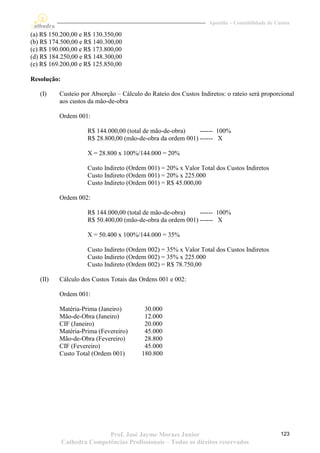 Apostila – Contabilidade de Custos

(a) R$ 150.200,00 e R$ 130.350,00
(b) R$ 174.500,00 e R$ 140.300,00
(c) R$ 190.000,00 e R$ 173.800,00
(d) R$ 184.250,00 e R$ 148.300,00
(e) R$ 169.200,00 e R$ 125.850,00

Resolução:

   (I)    Custeio por Absorção – Cálculo do Rateio dos Custos Indiretos: o rateio será proporcional
          aos custos da mão-de-obra

          Ordem 001:

                      R$ 144.000,00 (total de mão-de-obra)    ------ 100%
                      R$ 28.800,00 (mão-de-obra da ordem 001) ------ X

                      X = 28.800 x 100%/144.000 = 20%

                      Custo Indireto (Ordem 001) = 20% x Valor Total dos Custos Indiretos
                      Custo Indireto (Ordem 001) = 20% x 225.000
                      Custo Indireto (Ordem 001) = R$ 45.000,00

          Ordem 002:

                      R$ 144.000,00 (total de mão-de-obra)    ------ 100%
                      R$ 50.400,00 (mão-de-obra da ordem 001) ------ X

                      X = 50.400 x 100%/144.000 = 35%

                      Custo Indireto (Ordem 002) = 35% x Valor Total dos Custos Indiretos
                      Custo Indireto (Ordem 002) = 35% x 225.000
                      Custo Indireto (Ordem 002) = R$ 78.750,00

   (II)   Cálculo dos Custos Totais das Ordens 001 e 002:

          Ordem 001:

          Matéria-Prima (Janeiro)          30.000
          Mão-de-Obra (Janeiro)            12.000
          CIF (Janeiro)                    20.000
          Matéria-Prima (Fevereiro)        45.000
          Mão-de-Obra (Fevereiro)          28.800
          CIF (Fevereiro)                  45.000
          Custo Total (Ordem 001)         180.800




                            Prof. José Jayme Moraes Junior                                      123
             Cathedra Competências Profissionais – Todos os direitos reservados
 