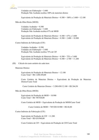 Apostila – Contabilidade de Custos

           Unidades em Elaboração = 3.600
           Produção Não Acabada recebeu 100% de materiais diretos

           Equivalente de Produção de Materiais Diretos = 8.500 + 100% x 3.600 = 12.100

    Mão-de-Obra Direta (MOD):

           Unidades Acabadas = 8.500
           Unidades em Elaboração = 3.600
           Produção Não Acabada recebeu 67% de MOD

           Equivalente de Produção de Materiais Diretos = 8.500 + 67% x 3.600
           Equivalente de Produção de Materiais Diretos = 8.500 + 2.400 = 10.900

    Custos Indiretos de Fabricação (CIF):

           Unidades Acabadas = 8.500
           Unidades em Elaboração = 3.600
           Produção Não Acabada recebeu 75% de CIF

           Equivalente de Produção de Materiais Diretos = 8.500 + 75% x 3.600
           Equivalente de Produção de Materiais Diretos = 8.500 + 2.700 = 11.200

(III)   Cálculo do custo unitário de cada item:

    Materiais Diretos:

           Equivalente de Produção de Materiais Diretos = 12.100
           Custo Total = R$ 3.200.450,00

           Custo Unitário de Materiais Diretos = Equivalente de Produção de Materiais
           Diretos/Custo Total

             Custo Unitário de Materiais Diretos = 3.200.450/12.100 = R$ 264,50

    Mão-de-Obra Direta (MOD):

           Equivalente de Produção de MOD = 10.900
           Custo Total = R$ 749.920,00

           Custo Unitário de MOD = Equivalente de Produção de MOD/Custo Total

                    Custo Unitário de MOD = 749.920/10.900 = R$ 68,80

    Custos Indiretos de Fabricação (CIF):

           Equivalente de Produção de CIF = 11.200
           Custo Total = R$ 624.960,00

           Custo Unitário de CIF = Equivalente de Produção de CIF/Custo Total




                       Prof. José Jayme Moraes Junior                                        128
        Cathedra Competências Profissionais – Todos os direitos reservados
 