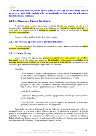 Apostila – Contabilidade de Custos

2. Classificação de custos, custos diretos (fixos e variáveis), distinção entre custos e
despesas e custos indiretos (alocação e determinação da base para alocação, custos
indiretos fixos e variáveis)

2.1. Classificação dos Custos e das Despesas

       A distinção entre os custos deve seguir o método adotado pela empresa, ou seja, a se a
empresa utiliza o método direto, os custos serão divididos em custos fixos e custos variáveis. Por
outro lado, se a empresa utilizar o método da absorção, os custos são classificados em custos
diretos e custos indiretos.

       Os custos podem ser classificados da seguinte maneira:

2.1.1. Em relação à apropriação aos produtos fabricados
       Os custos, em relação à apropriação aos produtos fabricados, podem ser divididos em custos
diretos e custos indiretos.

2.1.1.1. Custos Diretos
       Custos diretos são aqueles que podem ser apropriados diretamente aos produtos
fabricados, isto é, são custos que podem ser identificados e diretamente apropriados a um
produto, uma linha de produto, um centro de custo ou um departamento, no momento de sua
ocorrência, pois há uma medida objetiva e precisa de seu consumo.

       Exemplos:

              - Matéria-prima: a empresa sabe exatamente a quantidade de matéria-prima utilizada
              na fabricação de uma unidade de determinado produto. Ou seja, conhecendo-se o preço
              da matéria-prima, o custo decorrente está associado diretamente ao produto.

              - Mão-de-obra direta: são os custos com os funcionários que trabalham diretamente na
              produção, ou seja, como se conhece o tempo que cada um trabalhou e preço de sua
              mão-de-obra, é possível apropriar estes custos diretamente ao produto.

              - Material de embalagem

              - Depreciação de equipamento, quando o equipamento é utilizado para produzir apenas
              um tipo de produto.

              - Energia elétrica consumida pelas máquinas da produção, quando for possível saber
              quanto foi consumido na fabricação de cada produto.

        Resumindo, os custos e despesas diretos são todos os elementos de custo que podem ser
individualizados em relação ao produto fabricado, ou seja, se identificam ao produto. A matéria-
prima, a mão-de-obra direta e a embalagem (quando componente do produto acabado), na área
industrial e o Imposto de Circulação de Mercadorias e Serviços e o Imposto de Produtos
Industrializados e o Imposto sobre Serviços, bem como Comissões sobre Vendas, na área comercial,
constituem exemplos de custos e despesas diretos, respectivamente.




                          Prof. José Jayme Moraes Junior                                         13
           Cathedra Competências Profissionais – Todos os direitos reservados
 