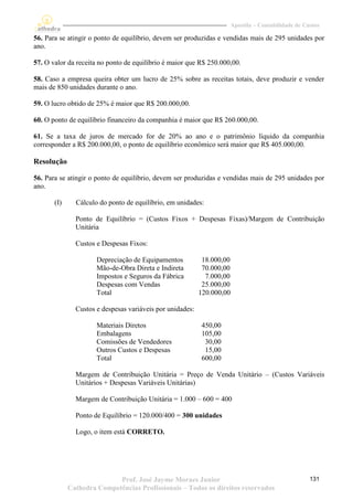 Apostila – Contabilidade de Custos

56. Para se atingir o ponto de equilíbrio, devem ser produzidas e vendidas mais de 295 unidades por
ano.

57. O valor da receita no ponto de equilíbrio é maior que R$ 250.000,00.

58. Caso a empresa queira obter um lucro de 25% sobre as receitas totais, deve produzir e vender
mais de 850 unidades durante o ano.

59. O lucro obtido de 25% é maior que R$ 200.000,00.

60. O ponto de equilíbrio financeiro da companhia é maior que R$ 260.000,00.

61. Se a taxa de juros de mercado for de 20% ao ano e o patrimônio líquido da companhia
corresponder a R$ 200.000,00, o ponto de equilíbrio econômico será maior que R$ 405.000,00.

Resolução

56. Para se atingir o ponto de equilíbrio, devem ser produzidas e vendidas mais de 295 unidades por
ano.

       (I)     Cálculo do ponto de equilíbrio, em unidades:

               Ponto de Equilíbrio = (Custos Fixos + Despesas Fixas)/Margem de Contribuição
               Unitária

               Custos e Despesas Fixos:

                      Depreciação de Equipamentos           18.000,00
                      Mão-de-Obra Direta e Indireta         70.000,00
                      Impostos e Seguros da Fábrica          7.000,00
                      Despesas com Vendas                   25.000,00
                      Total                                120.000,00

               Custos e despesas variáveis por unidades:

                      Materiais Diretos                    450,00
                      Embalagens                           105,00
                      Comissões de Vendedores               30,00
                      Outros Custos e Despesas              15,00
                      Total                                600,00

               Margem de Contribuição Unitária = Preço de Venda Unitário – (Custos Variáveis
               Unitários + Despesas Variáveis Unitárias)

               Margem de Contribuição Unitária = 1.000 – 600 = 400

               Ponto de Equilíbrio = 120.000/400 = 300 unidades

               Logo, o item está CORRETO.




                            Prof. José Jayme Moraes Junior                                            131
             Cathedra Competências Profissionais – Todos os direitos reservados
 