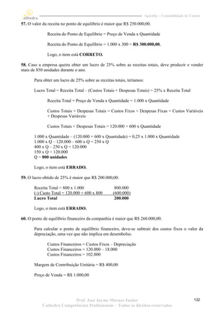 Apostila – Contabilidade de Custos

57. O valor da receita no ponto de equilíbrio é maior que R$ 250.000,00.

              Receita do Ponto de Equilíbrio = Preço de Venda x Quantidade

              Receita do Ponto de Equilíbrio = 1.000 x 300 = R$ 300.000,00.

              Logo, o item está CORRETO.

58. Caso a empresa queira obter um lucro de 25% sobre as receitas totais, deve produzir e vender
mais de 850 unidades durante o ano.

       Para obter um lucro de 25% sobre as receitas totais, teríamos:

       Lucro Total = Receita Total – (Custos Totais + Despesas Totais) = 25% x Receita Total

              Receita Total = Preço de Venda x Quantidade = 1.000 x Quantidade

              Custos Totais + Despesas Totais = Custos Fixos + Despesas Fixas + Custos Variáveis
              + Despesas Variáveis

              Custos Totais + Despesas Totais = 120.000 + 600 x Quantidade

       1.000 x Quantidade – (120.000 + 600 x Quantidade) = 0,25 x 1.000 x Quantidade
       1.000 x Q – 120.000 – 600 x Q = 250 x Q
       400 x Q – 250 x Q = 120.000
       150 x Q = 120.000
       Q = 800 unidades

       Logo, o item está ERRADO.

59. O lucro obtido de 25% é maior que R$ 200.000,00.

       Receita Total = 800 x 1.000                  800.000
       (-) Custo Total = 120.000 + 600 x 800       (600.000)
       Lucro Total                                  200.000

       Logo, o item está ERRADO.

60. O ponto de equilíbrio financeiro da companhia é maior que R$ 260.000,00.

       Para calcular o ponto de equilíbrio financeiro, deve-se subtrair dos custos fixos o valor da
       depreciação, uma vez que não implica em desembolso.

              Custos Financeiros = Custos Fixos – Depreciação
              Custos Financeiros = 120.000 – 18.000
              Custos Financeiros = 102.000

       Margem de Contribuição Unitária = R$ 400,00

       Preço de Venda = R$ 1.000,00




                          Prof. José Jayme Moraes Junior                                              132
           Cathedra Competências Profissionais – Todos os direitos reservados
 