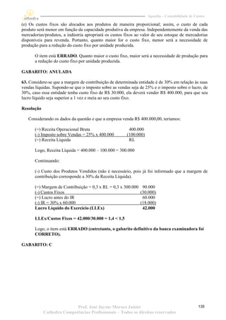 Apostila – Contabilidade de Custos

(e) Os custos fixos são alocados aos produtos de maneira proporcional; assim, o custo de cada
produto será menor em função da capacidade produtiva da empresa. Independentemente da venda das
mercadorias/produtos, a indústria apropriará os custos fixos ao valor de seu estoque de mercadorias
disponíveis para revenda. Portanto, quanto maior for o custo fixo, menor será a necessidade de
produção para a redução do custo fixo por unidade produzida.

       O item está ERRADO. Quanto maior o custo fixo, maior será a necessidade de produção para
       a redução do custo fixo por unidade produzida.

GABARITO: ANULADA

63. Considere-se que a margem de contribuição de determinada entidade é de 30% em relação às suas
vendas líquidas. Supondo-se que o imposto sobre as vendas seja de 25% e o imposto sobre o lucro, de
30%, caso essa entidade tenha custo fixo de R$ 30.000, ela deverá vender R$ 400.000, para que seu
lucro líquido seja superior a 1 vez e meia ao seu custo fixo.

Resolução

   Considerando os dados da questão e que a empresa venda R$ 400.000,00, teríamos:

       (=) Receita Operacional Bruta                     400.000
       (-) Imposto sobre Vendas = 25% x 400.000         (100.000)
       (=) Receita Líquida                               RL

       Logo, Receita Líquida = 400.000 – 100.000 = 300.000

       Continuando:

       (-) Custo dos Produtos Vendidos (não é necessário, pois já foi informado que a margem de
       contribuição corresponde a 30% da Receita Líquida).

       (=) Margem de Contribuição = 0,3 x RL = 0,3 x 300.000    90.000
       (-) Custos Fixos                                        (30.000)
       (=) Lucro antes do IR                                    60.000
       (-) IR = 30% x 60.000                                   (18.000)
       Lucro Líquido do Exercício (LLEx)                        42.000

       LLEx/Custos Fixos = 42.000/30.000 = 1,4 < 1,5

       Logo, o item está ERRADO (entretanto, o gabarito definitivo da banca examinadora foi
       CORRETO).

GABARITO: C




                           Prof. José Jayme Moraes Junior                                         135
            Cathedra Competências Profissionais – Todos os direitos reservados
 