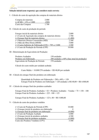 Apostila – Contabilidade de Custos

Solução inicial (sem resposta): que considero mais correta:

I – Cálculo do custo de aquisição das compras de materiais diretos

       Compras de materiais                  2.000
       (-) ICMS = 15% x 2.000                 (300)
       Custo das Compras                     1.700

II – Cálculo do custo da produção do período

       Estoque inicial de materiais diretos                                2.000
       (+) Custo de Aquisição das compras de materiais diretos             1.700
       (-) Estoque final de materiais diretos                             (1.400)
       (=) Materiais Diretos Consumidos (MD)                               2.300
       (+) Mão-de-Obra Direta (MOD)                                        5.000
       (+) Custos Indiretos de Fabricação (CIF) = 70% x 5.000              3.500
       (=) Custo de Produção do Período (CPP)                             10.800

III - Determinação do Equivalente de Produção:

       Produtos Acabados                              150 unidades
       Produtos em Elaboração                         200 unidades x 60% (fase atual de produção)
       Equivalente de Produção do Período             270 unidades

       Cálculo do custo médio por unidade acabada:

              Custo Médio = 10.800/270 unidades = R$ 40,00 por unidade

III – Cálculo do estoque final dos produtos em elaboração

              Quantidade de Produtos em Elaboração = 200 x 60% = 120
              Estoque Final de Produtos em Elaboração = 120 unidades x R$ 40,00 = R$ 4.800,00

IV – Cálculo do estoque final dos produtos acabados

       Estoque Final de Produtos Acabados = EI + Produtos Acabados – Vendas = 75 + 150 – 100
       Estoque Final de Produtos Acabados = 225 –100 = 125

       Estoque Final de Produtos Acabados = 125 x 40 = R$ 5.000,00

V – Cálculo do custo dos produtos vendidos

       (=) Custo de Produção do Período (CPP)                             10.800
       (+) Estoque inicial de produtos em elaboração                           0
       (-) Estoque final de produtos em elaboração                        (4.800)
       (=) Custo da Produção Acabada                                       6.000
       (+) Estoque inicial de produtos acabados                            4.500
       (-) Estoque final de produtos acabados                             (5.000)
       Custo dos Produtos Vendidos (CPV)                                   5.500




                          Prof. José Jayme Moraes Junior                                            137
           Cathedra Competências Profissionais – Todos os direitos reservados
 